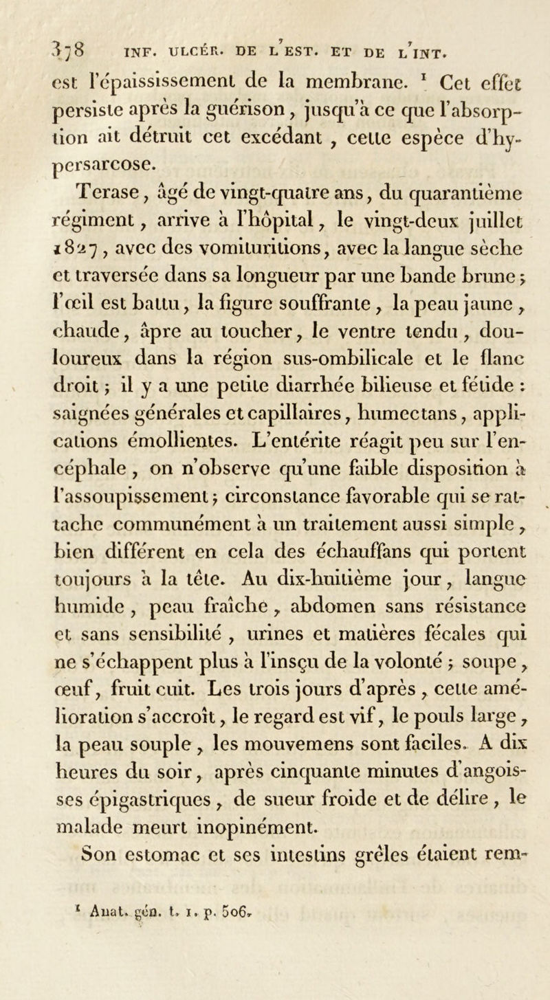 est l’épaississement de la membrane. 1 Cet effet persiste après la guérison, jusqu’à ce que F absorp- tion ait détruit cet excédant , cette espèce d’hy- persarcose. Terase , âgé de vingt-quatre ans, du quarantième régiment, arrive à l’hôpital, le vingt-deux juillet 1827 , avec des vomiturilions, avec la langue sèclie et traversée dans sa longueur par une bande brune ^ l’œil est battu, la figure souffrante y la peau jaune , chaude, âpre au loucher, le ventre tendu, dou- loureux dans la région sus-ombilicale et le flanc droit ; il y a une petite diarrhée bilieuse et fétide : saignées générales et capillaires, humectans, appli- cations émollientes. L’entérite réagit peu sur l’en- céphale , on n’observe qu’une faible disposition à l’assoupissement \ circonstance favorable qui se rat- tache communément à un traitement aussi simple , bien différent en cela des échauffans qui portent toujours à la tête. Au dix-huitième jour, langue humide , peau fraîche r abdomen sans résistance et sans sensibilité , urines et matières fécales qui ne s’échappent plus à l’insçu de la volonté , soupe y œuf, fruit cuit. Les trois jours d’après , celle amé- lioration s’accroît, le regard est vif, le pouls large 7 la peau souple , les mouvemens sont faciles. A dix heures du soir, après cinquante minutes d’angois- ses épigastriques , de sueur froide et de délire , le malade meurt inopinément. Son estomac et ses intestins grêles étaient rem- 1 Auat. gén. t» 1. p. 5o6r