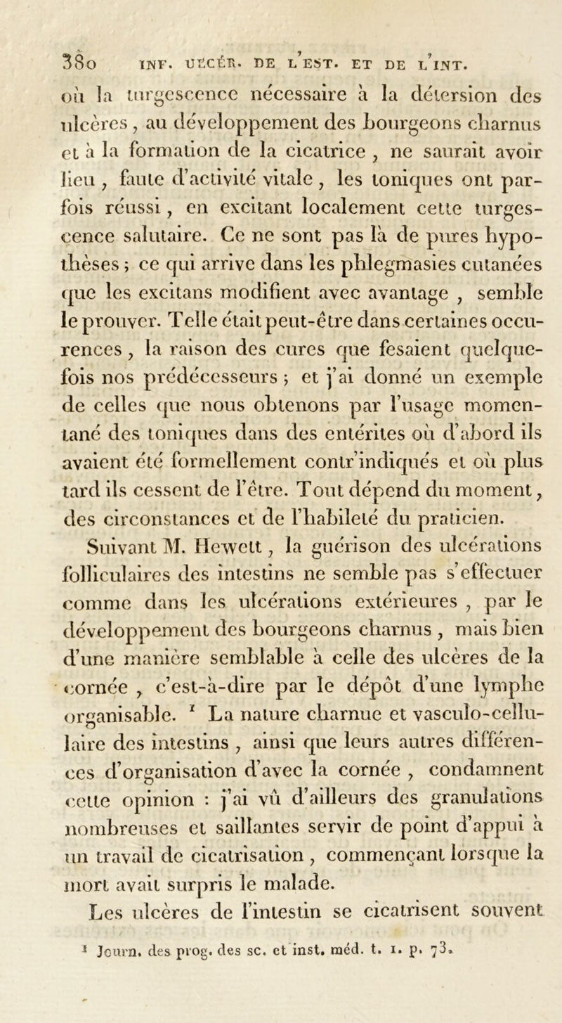ly oli la turgescence nécessaire à la détersion des ulcères , au développement des bourgeons charnus et à la formation de la cicatrice , ne saurait avoir lieu y faute d’activité vitale 7 les toniques ont par- fois réussi, en excitant localement cette turges- cence salutaire. Ce ne sont pas là de pures hypo- thèses ; ce qui arrive dans les phlegmasies cutanées que les exeitans modifient avec avantage , semble le prouver. Telle était peut-être dans certaines occu- rences y la raison des cures que fesaient quelque- fois nos prédécesseurs ; et j’ai donné un exemple de celles (pie nous obtenons par frisage momen- tané des toniques dans des entérites où d’abord ils avaient été formellement contr’indiqués et où plus tard ils cessent de l’être. Tout dépend du moment ; des circonstances et de l’habileté du praticien. Suivant M. Hewctt7 la guérison des ulcérations folliculaires des intestins ne semble pas s’effectuer comme dans les ulcérations extérieures 7 par le développement des bourgeons charnus , mais bien d’une manière semblable à celle des ulcères de la cornée 7 c’est-à-dire par le dépôt d’une lymphe organisable. 1 La nature charnue et vasculo-cellu- laire des intestins 7 ainsi que leurs autres différen- ces d’organisation d’avec la cornée 7 condamnent cette opinion : j’ai vu d’ailleurs des granulations nombreuses et saillantes servir de point d’appui à un travail de cicatrisation 7 commençant lorsque la mort avait surpris le malade. Les ulcères de l’intestin se cicatrisent souvent 1 Journ. des pvog. des sc. et inst. raéd. t. i. p. 73,