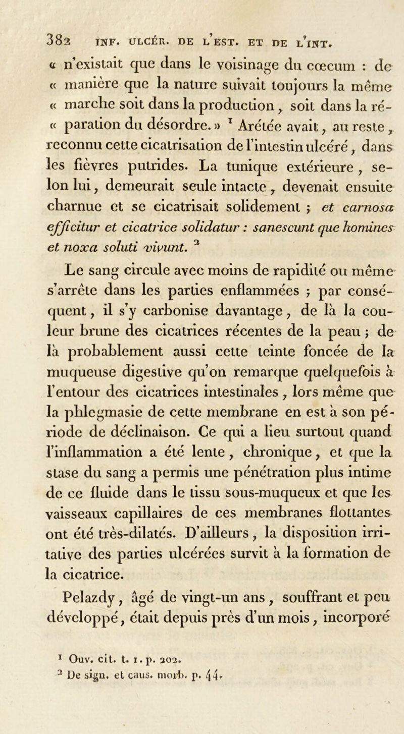 a n’existait que dans le voisinage du cæcum : de « manière que la nature suivait toujours la même « marche soit dans la production > soit dans la rë- « paration du désordre. » 1 * Àrétée avait , au reste , reconnu cette cicatrisation de l’intestin ulcéré , dans les fièvres putrides. La tunique extérieure , se- lon lui y demeurait seule intacte 7 devenait ensuite charnue et se cicatrisait solidement ; et carnosa efficitur et cicatrice solidatur : sanescunt que homincs et noxa soluti vivunt. 3 Le sang circule avec moins de rapidité ou même s’arrête dans les parties enflammées ; par consé- quent , il s’y carbonise davantage, de là la cou- leur brune des cicatrices récentes de la peau ; de là probablement aussi celte teinte foncée de la muqueuse digestive qu’on remarque quelquefois à l’entour des cicatrices intestinales 7 lors même que la pblegmasie de cette membrane en est à son pé- riode de déclinaison. Ce qui a lieu surtout quand l’inflammation a été lente 7 chronique 7 et que la stase du sang a permis une pénétration plus intime de ce fluide dans le tissu sous-muqueux et que les vaisseaux capillaires de ces membranes flottantes ont été très-dilatés. D’ailleurs , la disposition irri- tative des parties ulcérées survit à la formation de la cicatrice. Pelazdy, âgé de vingt-un ans , souffrant et peu développé, était depuis près d’un mois, incorporé 1 Ouv. cit. t. I.p. 202. 3 De sign. et caus. morb. p. 4h