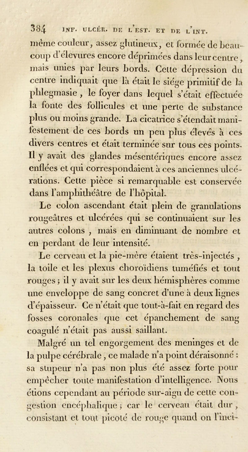 même couleur, assez glutineux, et formée de beau- coup d élevures encore déprimées dans leur centre, mais unies par leurs bords. Cette dépression du centre indiquait que là était le siège primitif de la phlegmasie , le foyer dans lequel s’était effectuée la fonte des follicules et une perte de substance plus ou moins grande. La cicatrice s’étendait mani- festement de ces bords un peu plus élevés à ces divers centres et était terminée sur tous ces points. Il y avait des glandes mésentériques encore assez enflées et qui correspondaient à ces anciennes ulcé- rations. Cette pièce si remarquable est conservée dans l’amphithéâtre de l’hôpital. Le colon ascendant était plein de granulations rougeâtres et ulcérées qui se continuaient sur les autres colons , mais en diminuant de nombre et en perdant de leur intensité. Le cerveau et la pie-mère étaient très-injectés , la toile et les plexus choroïdiens tuméfiés et tout rouges -y il y avait sur les deux hémisphères comme une enveloppe de sang concret d’une à deux lignes d’épaisseur. Ce n’était que tout-à-fait en regard des fosses coronales que cet épanchement de sang coagulé n’était pas aussi saillant. Malgré un tel engorgement des méningés et de la pulpe cérébrale, ce malade n’a point déraisonné : sa stupeur n’a pas non plus été assez forte pour empêcher toute manifestation d’intelligence. Nous étions cependant au période sur-aigu de cette con- gestion encéphalique ; car le cerveau était dur , consistant et tout picoté de ronge quand on l’inei-