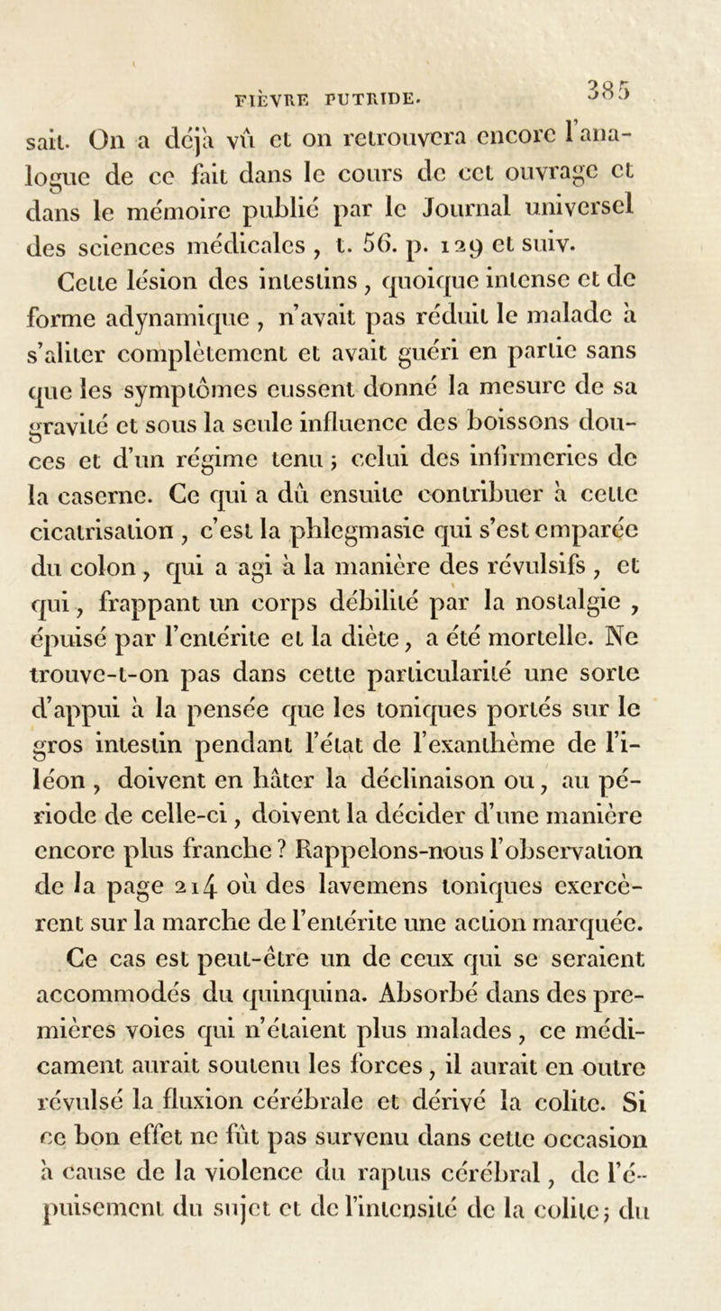 sait. On a dcja vu et on retrouvera encore 1 ana- logue de ce fait dans le cours de cet ouvrage et dans le mémoire publié par le Journal universel des sciences médicales , t. 56. p. 129 et suiv. Celle lésion des inleslins ? quoique inlcnse et de forme adynamique , n’avait pas réduit le malade a s’aliter complètement et avait guéri en parlic sans que les symptômes eussent donné la mesure de sa aravilé et sous la seule influence des boissons don- O ces et d’un régime tenu ; celui des infirmeries de la caserne. Ce qui a dû ensuite contribuer à celle cicatrisation , c’est la phlegmasie qui s’est emparée du colon 7 qui a agi à la manière des révulsifs , et qui y frappant un corps débilité par la nostalgie , épuisé par l’entérite et la diète, a été mortelle. Ne trouvc-t-011 pas dans cette particularité une sorie d’appui à la pensée que les toniques portés sur le gros intestin pendant l'état de l’exanthème de l’i- léon y doivent en hâter la déclinaison ou 7 au pé- riode de celle-ci, doivent la décider d’une manière encore plus franche ? Rappelons-nous l’observation de la page 214 011 des lavemens toniques exercè- rent sur la marche de l’entérite une action marquée. Ce cas est peut-être un de ceux qui se seraient accommodés du quinquina. Absorbé dans des pre- mières voies qui n’étaient plus malades 7 ce médi- cament aurait soutenu les forces, il aurait en outre révulsé la fluxion cérébrale et dérivé la colite. Si ce bon effet ne fût pas survenu dans cette occasion à cause de la violence du raptus cérébral 7 de l’é- puisement du sujet et de l’intensité de la colite ; du