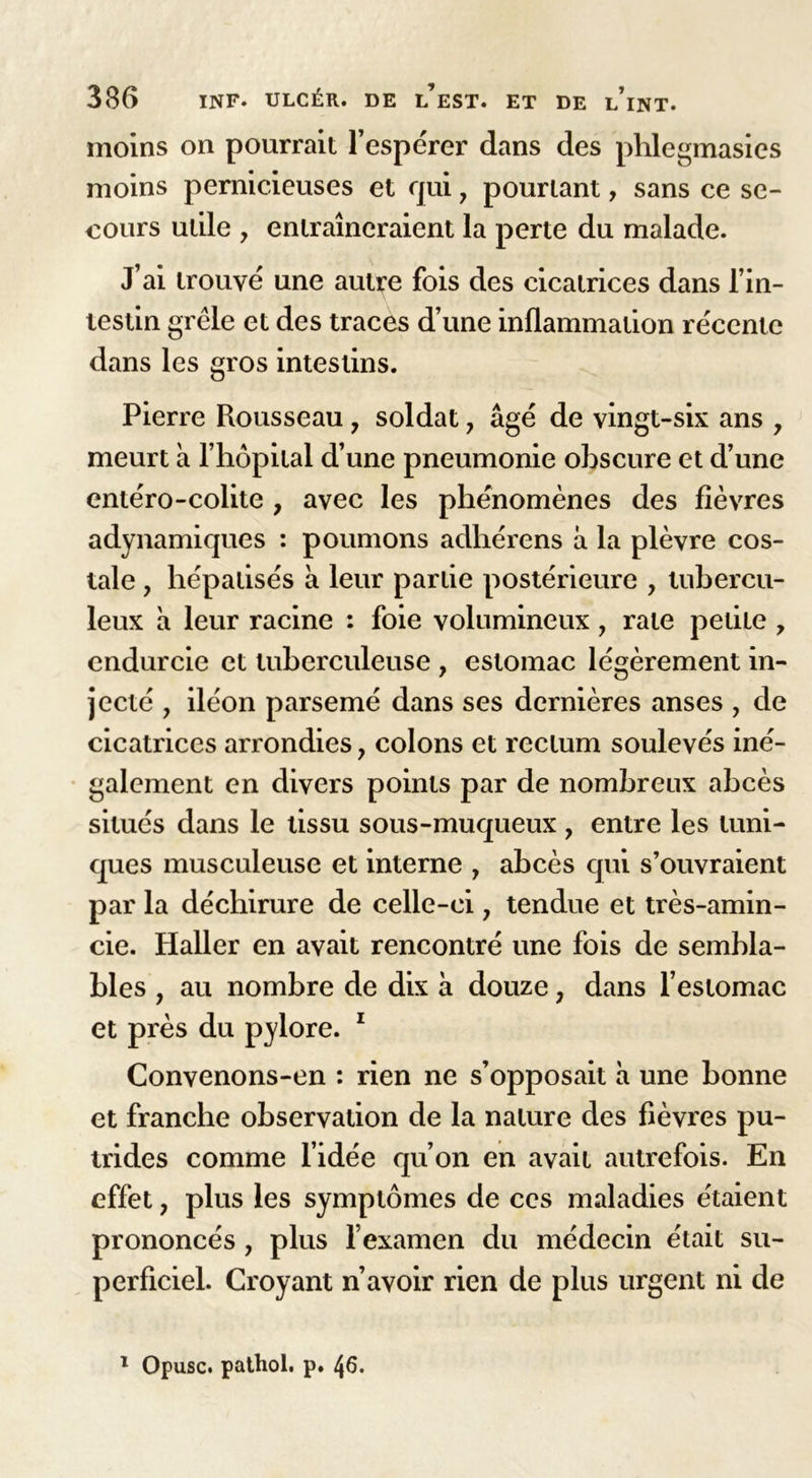 moins on pourrait l’espérer dans des phlegmasies moins pernicieuses et qui, pourtant, sans ce se- cours utile y entraîneraient la perte du malade. J’ai trouvé une autye fois des cicatrices dans l’in- testin grêle et des traces d’une inflammation récente dans les gros intestins. Pierre Rousseau 7 soldat, âgé de vingt-six ans , meurt à l’hôpital d’une pneumonie obscure et d’une entéro-colite , avec les phénomènes des fièvres adynamiques : poumons adhérens a la plèvre cos- tale , hépatisés à leur partie postérieure , tubercu- leux h leur racine : foie volumineux, rate petite y endurcie et tuberculeuse , estomac légèrement in- jecté , iléon parsemé dans ses dernières anses , de cicatrices arrondies 7 colons et rectum soulevés iné- galement en divers points par de nombreux abcès situés dans le tissu sous-muqueux, entre les tuni- ques musculeuse et interne , abcès qui s’ouvraient par la déchirure de celle-ci, tendue et très-amin- cie. Haller en avait rencontré une fois de sembla- bles , au nombre de dix à douze ; dans l’estomac et près du pylore. 1 Convenons-en : rien ne s’opposait à une bonne et franche observation de la nature des fièvres pu- trides comme l’idée qu’on en avait autrefois. En effet, plus les symptômes de ces maladies étaient prononcés , plus l’examen du médecin était su- perficiel. Croyant n’avoir rien de plus urgent ni de 1 Opusc. pathol. p. 46.