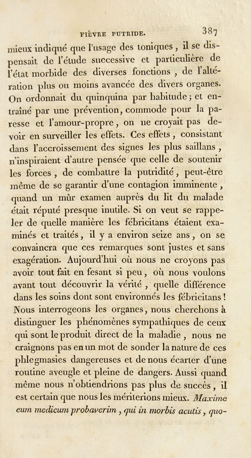 mieux indiqué que l’usage des ioniques , il se dis- pensait de l’élude successive et particulière de l’état morbide des diverses fonctions , de l’alté- ration plus ou moins avancée des divers organes. On ordonnait du quinquina par habitude ; et en- traîné par une prévention, commode pour la pa- resse et l’amour-propre, on ne croyait pas de- voir en surveiller les effets. Ces effets , consistant dans l’accroissement des signes les plus saillans , n’inspiraient d’autre pensée que celle de soutenir les forces , de combattre la putridité, peut-être même de se garantir d’une contagion imminente , quand un mûr examen auprès du lit du malade était réputé presque inutile. Si on veut se rappe- ler de quelle manière les fébricitans étaient exa- minés et traités, il y a environ seize ans, on se convaincra que ces remarques sont justes et sans exagération. Aujourd’hui où nous ne croyons pas avoir tout fait en fesant si peu, où nous voulons avant tout découvrir la vérité , quelle différence dans les soins dont sont environnés les fébricitans ! Nous interrogeons les organes, nous cherchons à distinguer les phénomènes sympathiques de ceux qui sont le produit direct de la maladie , nous ne craignons pas en un mot de sonder la nature de ces phlegmasies dangereuses et de nous écarter d’une routine aveugle et pleine de dangers. Aussi quand même nous n’obtiendrions pas plus de succès, il est certain que nous les mériterions mieux. Maxime eurn medicum probaverim , qui in morbis acutis, quo-
