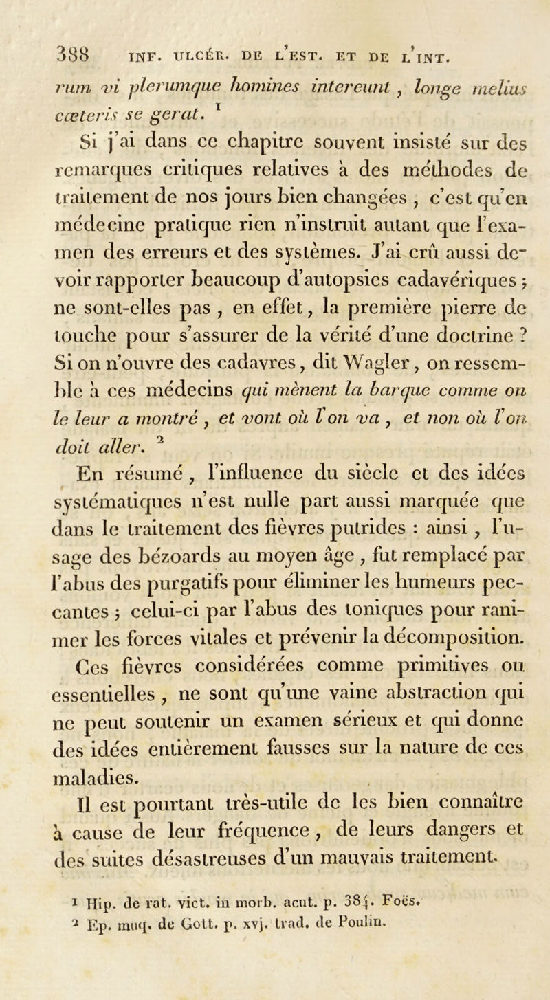 rum vi plerumque hommes intereunt, longe melius cœtcris se gérât. 1 Si j’ai clans ce chapitre souvent insisté sur des remarques critiques relatives à des méthodes de traitement de nos jours bien changées ? c’est qu’en médecine pratique rien n’instruit autant que T exa- men des erreurs et des systèmes. J’ai crû aussi de- voir rapporter beaucoup d’autopsies cadavériques } ne sont-elles pas , en effet, la première pierre de louche pour s’assurer de la vérité d’une doctrine ? Si on n’ouvre des cadavres, dit Wagler, on ressem- ble à ces médecins qui mènent la barque comme on le leur a montré , et vont ou l on va y et non ou Von doit aller. 2 En résumé 7 l’influence du siècle et des idées systématiques n’est nulle part aussi marquée que dans le traitement des fièvres putrides : ainsi ? l’u- sage des bézoards au moyen âge 7 fut remplacé par l’abus des purgatifs pour éliminer les humeurs pec- cantes ; celui-ci par l’abus des toniques pour rani- mer les forces vitales et prévenir la décomposition. Ces fièvres considérées comme primitives ou essentielles 7 ne sont qu’une vaine abstraction qui ne peut soutenir un examen sérieux et qui donne des idées entièrement fausses sur la nature de ces maladies. Il est pourtant très-utile de les bien connaître â cause de leur fréquence y de leurs dangers et des suites désastreuses d’un mauvais traitement. 1 Hip. de rat. vict. in morb. acut. p. 384. Focs. x Ep. muq. de Gott. p. xvj. trad. de Poulin.