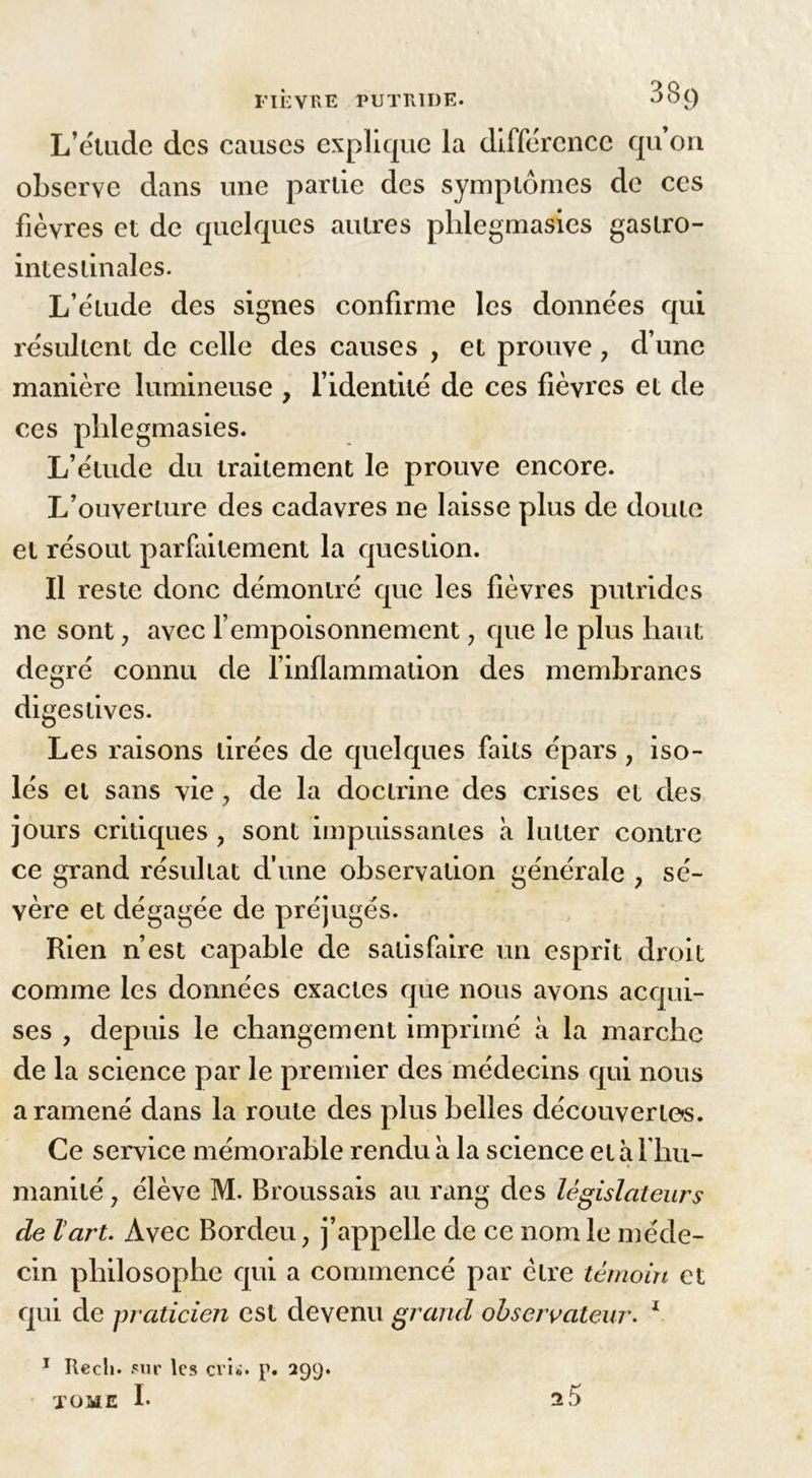 L’ëludc des causes explique la différence qu’on observe dans une parlie des symptômes de ces fièvres et de quelques autres phlegmasies gaslro- inteslinales. L’étude des signes confirme les données qui résultent de celle des causes , et prouve, d’une manière lumineuse , l’identité de ces fièvres et de ces phlegmasies. L’étude du traitement le prouve encore. L’ouverture des cadavres ne laisse plus de doute et résout parfaitement la question. Il reste donc démontré que les lièvres putrides ne sont, avec l’empoisonnement, que le plus haut degré connu de l’inflammation des membranes di gestives. Les raisons tirées de quelques faits épars, iso- lés et sans vie, de la doctrine des crises et des jours critiques ? sont impuissantes à lutter contre ce grand résultat d’une observation générale > sé- vère et dégagée de préjugés. Rien n’est capable de satisfaire un esprit droit comme les données exactes que nous avons acqui- ses , depuis le changement imprimé à la marche de la science par le premier des médecins qui nous a ramené dans la route des plus belles découvertes. Ce service mémorable rendu a la science et à l'hu- manité y élève M. Broussais au rang des législateurs de l'art. Avec Bordeu, j’appelle de ce nom le méde- cin philosophe qui a commencé par être témoin et qui de praticien est devenu grand observateur. 1 1 Recli. sur les cris. p. 299.