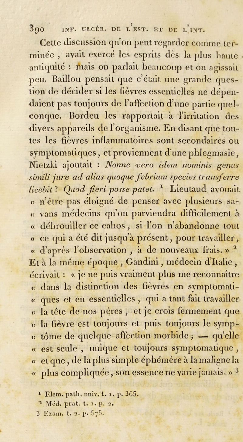 Celle discussion qu’on peut regarder comme tcr- minée , avait exercé les esprits dès la plus haute . antiquité : mais on parlait beaucoup et on agissait peu. Baillou pensait que c’était une grande ques- tion de décider si les fièvres essentielles ne dépen- daient pas toujours de l’affection d’une partie quel- conque. Bordeu les rapportait à l’irritation des divers appareils de l’organisme. En disant que tou- tes les fièvres inflammatoires sont secondaires ou symptomatiques, et proviennent d’une phlegmasie, Nietzki ajoutait : Nonne <vero idem nominis genus simili jure ad alias quoque febrium species transferre licebitl Çhiod fieri posse patet. 1 * Lieutaud avouait et n être pas éloigné de penser avec plusieurs sa- « vans médecins qu’on parviendra difficilement à « débrouiller ce cahos , si l’on n’abandonne tout « ce qui a été dit jusqu’à présent, pour travailler, « d’après l’observation , à de nouveaux frais. » 1 Et à la même époque , Gandini, médecin d’Italie , écrivait : « je ne puis vraiment plus me reconnaître « dans la distinction des fièvres en symplomali- « ques et en essentielles , qui a tant fait travailler « la tête de nos pères , et je crois fermement que « la fièvre est toujours et puis toujours le symp- « tome de quelque affection morbide 5 — quelle « est seule , unique et toujours symptomatique , « et que, de la plus simple éphémère à la maligne la <c plus compliquée, son essence ne varie jamais. » 3 1 Elcm. patli. miiv. t. 1. p. 3G5. 'J Med. prat. t. 1. p. 2. 3 Exam. t, 2. p. D?5.