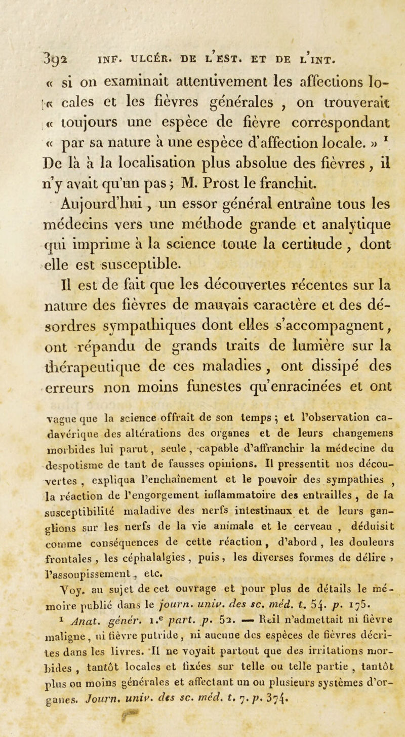 <( si on examinait attentivement les affections lo- ts cales et les fièvres generales , on trouverait « toujours une espèce de fièvre correspondant « par sa nature à une espèce d’affection locale. » 1 De là à la localisation plus absolue des fièvres, il n’y avait qu’un pas 5 M. Prost le franchit. Aujourd’hui, un essor général entraîne tous les médecins vers une méthode grande et analytique qui imprime à la science toute la certitude ? dont elle est susceptible. Il est de fait que les découvertes récentes sur la nature des fièvres de mauvais caractère et des dé- sordres sympathiques dont elles s’accompagnent, ont répandu de grands traits de lumière sur la thérapeutique de ces maladies , ont dissipé des erreurs non moins funestes qu’enracinées et ont vague que la science offrait de son temps ; et l’observation ca- davérique des altérations des organes et de leurs changemens morbides lui parut, seule , capable d’affranchir la médecine du despotisme de tant de fausses opinions. Il pressentit nos décou- vertes , expliqua l’enchaînement et le pouvoir des sympathies y la réaction de l’engorgement inflammatoire des entrailles , de la susceptibilité maladive des nerfs intestinaux et de leurs gan- glions sur les nerfs de la vie animale et le cerveau , déduisit comme conséquences de cette réaction , d’abord , les douleurs frontales , les céphalalgies , puis, les diverses formes de délire > l’assoupissement , etc. Voy. au sujet de cet ouvrage et pour plus de détails le mé- moire publié dans le journ. unw. des sc. mèd. t, 54* p• 175. 1 Auat. gêner. i.e part. p. 52. — Rcil n’admettait ni fièvre maligne, ni fièvre putride, ni aucune des espèces de fièvres décri- tes dans les livres. Il ne voyait partout que des irritations mor- bides , tantôt locales et fixées sur telle ou telle partie , tantôt plus ou moins générales et affectant un ou plusieurs systèmes d’or-