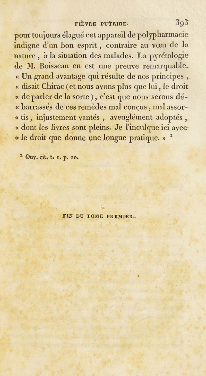 pour toujours élagué cet appareil de polypharmacie indigne d’un bon esprit, contraire au vœu de la nature , à la situation des malades. La pyrétologie de M. Boisseau en est une preuve remarquable. « Un grand avantage qui résulte de nos principes , « disait Chirac (et nous avons plus que lui, le droit « de parler de la sorte ), c’est que nous serons dé- « barrasses de ces remèdes mal conçus , mal assor- tais, injustement vantés , aveuglément adoptés , « dont les livres sont pleins. Je l’inculque ici avec « le droit que donne une longue pratique. » 1 1 Ouy. cit. t. i. p. 30* JW DU TOME PREMIERo.