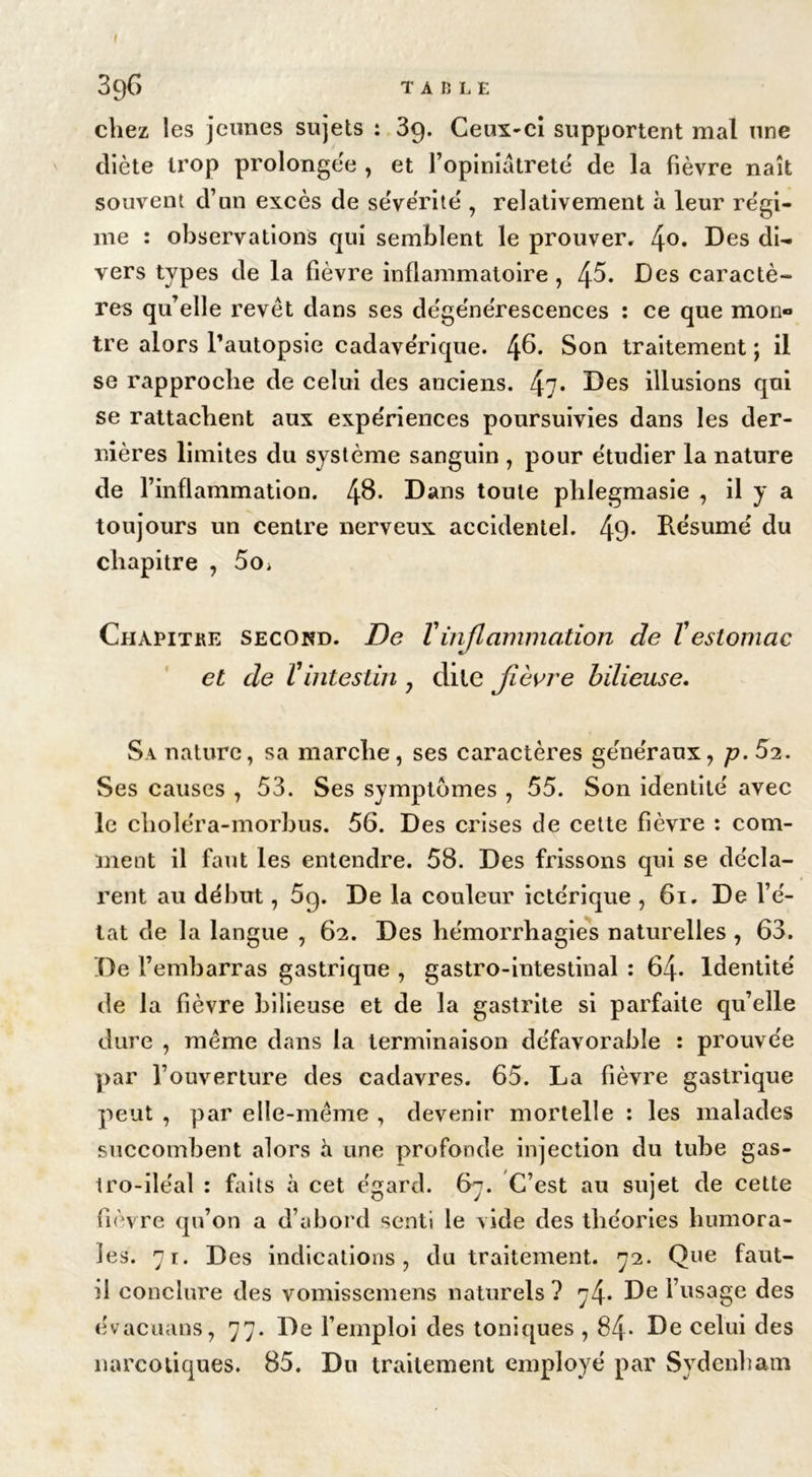 chez les jeunes sujets : 39. Ceux-ci supportent mal une diète trop prolongée , et l’opiniâtreté de la fièvre naît souvent d’un excès de sévérité , relativement à leur régi- me : observations qui semblent le prouver. 4°* Des di- vers types de la fièvre inflammatoire, 4^* Des caractè- res qu’elle revêt dans ses dégénérescences : ce que mon® tre alors l’autopsie cadavérique. 4^* S°n traitement ; il se rapproche de celui des anciens. 47* Des illusions qui se rattachent aux expériences poursuivies dans les der- nières limites du système sanguin , pour étudier la nature de l’inflammation. 4&amp;* Dans toute phlegmasie , il y a toujours un centre nerveux accidentel. 49- Résumé du chapitre , 5o; Chapitre second. De Vinflammation de Vestomac et de Vintestin , dite fièvre bilieuse. Sa nature, sa marche, ses caractères généraux, p. 52. Ses causes , 53. Ses symptômes , 55. Son identité avec le clioléra-morbus. 56. Des crises de cette fièvre : com- ment il faut les entendre. 58. Des frissons qui se décla- rent au début, 5p. De la couleur ictérique , 61. De l’é- tat de la langue , 62. Des hémorrhagies naturelles , 63. De l’embarras gastrique , gastro-intestinal : 64- Identité de la fièvre bilieuse et de la gastrite si parfaite qu’elle dure , même dans la terminaison défavorable : prouvée par l’ouverture des cadavres. 65. La fièvre gastrique peut , par elle-même , devenir mortelle : les malades succombent alors à une profonde injection du tube gas- tro-iléal : faits à cet égard. 67. C’est au sujet de cette fièvre qu’on a d’abord senti le vide des théories humora- les. 71. D es indications, du traitement. 72. Que faut- il conclure des vomissemens naturels ? 74. De l’usage des évacuans, 77. De l’emploi des toniques , 84- De celui des narcotiques. 85. Du traitement employé par Sydenham
