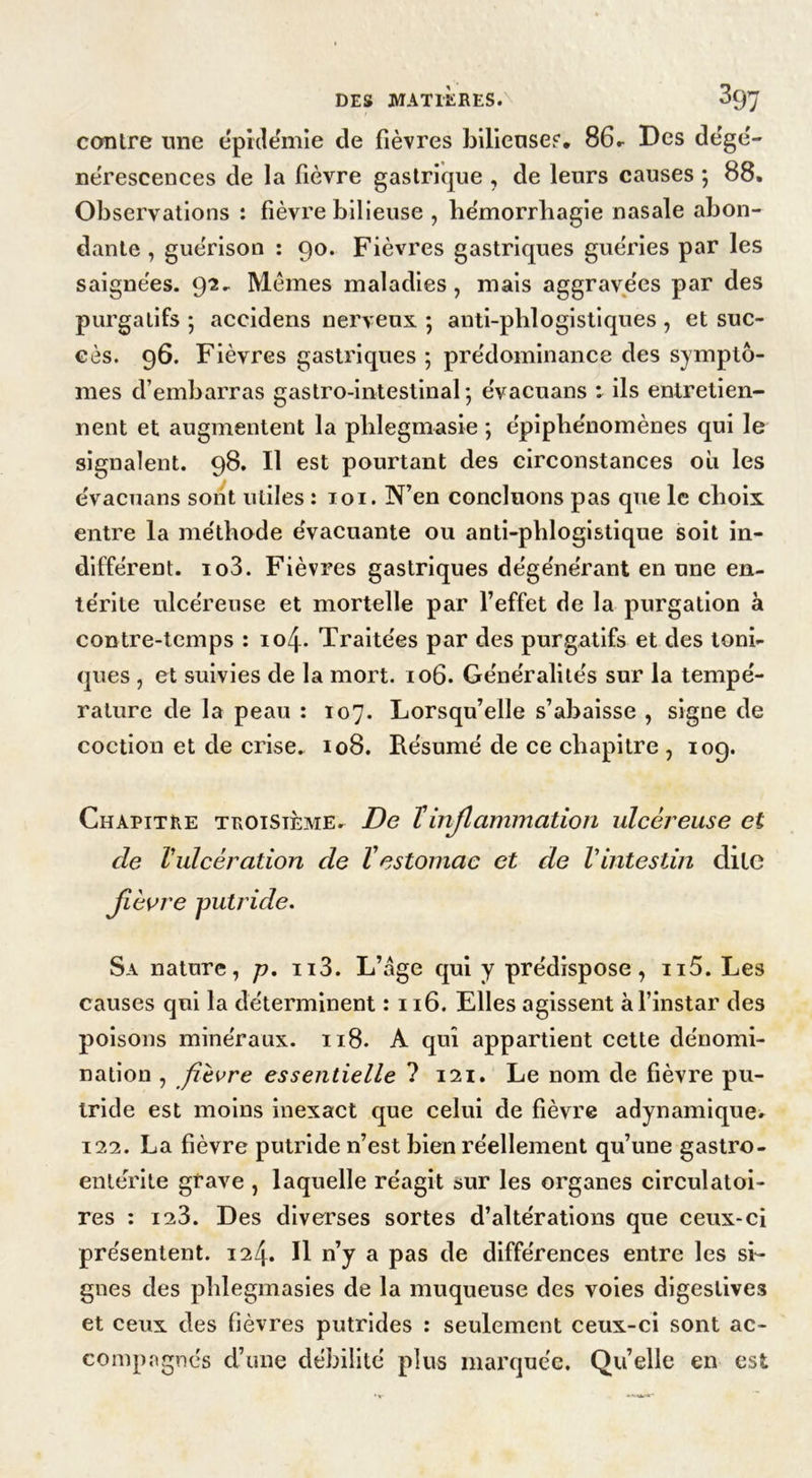 DES MATIÈRES. ty1] contre une épidémie de fièvres bilieuses. 86- Des dégé- nérescences de la fièvre gastrique , de leurs causes ; 88. Observations : fièvre bilieuse , hémorrhagie nasale abon- dante , guérison : 90. Fièvres gastriques guéries par les saignées. 92. Mêmes maladies, mais aggravées par des purgatifs ; accidens nerveux ; anti-pblogistiques , et suc- cès. 96. Fièvres gastriques ; prédominance des symptô- mes d’embarras gastro-intestinal ; évacuans : ils entretien- nent et augmentent la phlegmasie ; épiphénomènes qui le signalent. 98. Il est pourtant des circonstances où les évacuans sont utiles : 101. N’en concluons pas que le choix entre la méthode évacuante ou anti-phlogistique soit in- différent. io3. Fièvres gastriques dégénérant en une en- térite ulcéreuse et mortelle par l’effet de la purgation à contre-temps : 10/J. Traitées par des purgatifs et des toni- ques , et suivies de la mort. 106. Généralités sur la tempé- rature de la peau : 107. Lorsqu’elle s’abaisse , signe de coction et de crise. 108. Résumé de ce chapitre , 109. Chapitre troisième. De T inflammation ulcéreuse et de Vulcération de l'estomac et de Vintestin dite fièvre putride. Sa nature, p. n3. L’age qui y prédispose, n5. Les causes qui la déterminent : 116. Elles agissent à l’instar des poisons minéraux. 118. A qui appartient cette dénomi- nation , fièvre essentielle ? 121. Le nom de fièvre pu- tride est moins inexact que celui de fièvre adynamique. 122. La fièvre putride n’est bien réellement qu’une gastro- entérite grave , laquelle réagit sur les organes circulatoi- res : 123. Des diverses sortes d’altérations que ceux-ci présentent. 124. Il n’y a pas de différences entre les si- gnes des phlegmasies de la muqueuse des voies digestives et ceux des fièvres putrides : seulement ceux-ci sont ac- compagnés d’une débilité plus marquée. Quelle en est
