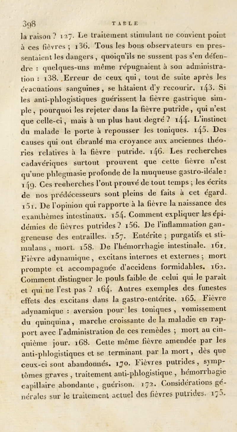 3q8 table la raison ? 137. Le traitement stimulant ne convient point à ces fièvres ; i36. Tous les bons observateurs en pres- sentaient les dangers , quoiqu’ils ne sussent pas s’en défen- dre : quelques-uns même répugnaient à son administra- tion : i38. Erreur de ceux qui, tout de suite après les évacuations sanguines, se hâtaient d’y recourir, i/p. Si les anti-phlogistiques guérissent la fièvre gastrique sim- ple , pourquoi les rejeter dans la fièvre putride, qui n’est que celle-ci, mais à un plus haut degré ? i44* ^ instinct du malade le porte à repousser les toniques. i45. Des causes qui ont ébranlé ma croyance aux anciennes théo- ries relatives à la fièvre putride. i48* Les recherches cadavériques surtout prouvent que celte fièvre n est qu’une phlegmasie profonde de la muqueuse gastro-iléale : 149. Ces recherches l’ont prouvé de tout temps ; les écrits de nos prédécesseurs sont pleins de laits à cet egard.. i5i. De l’opinion qui rapporte à la fièvre la naissance des exanthèmes intestinaux. i54- Comment expliquer les épi- démies de fièvres putrides? i56. De l’inflammation gan- greneuse des entrailles. i57* Entente } purgatifs et sti- mula 11s , mort. i58. De l’hémorrhagie intestinale. 161. Eièvrc adynannque , excitans internes et externes , mort prompte et accompagnée d’accidens formidables. 162. Comment distinguer le pouls faible de celui qui le parait et qui ne l’est pas ? 164. Autres exemples des funestes effets des excitans dans la gastro-entérite. i65. Fièvre adynamique : aversion pour les toniques , vomissement du quinquina , marche croissante de la maladie en 1 ap- port avec l’administration de ces remèdes ; mort au cin- quième jour. 168. Celte même fièvre amendée par les anti-phlogistiques et se terminant par la mort, dès que ceux-ci sont abandonnés, ijo. Fièvres putrides , symp- tômes graves , traitement anti-phlogistique , hémonbogie capillaire abondante, guérison. 172* Considérations gé- nérales sur le traitement actuel des fièvres putrides. 17^.
