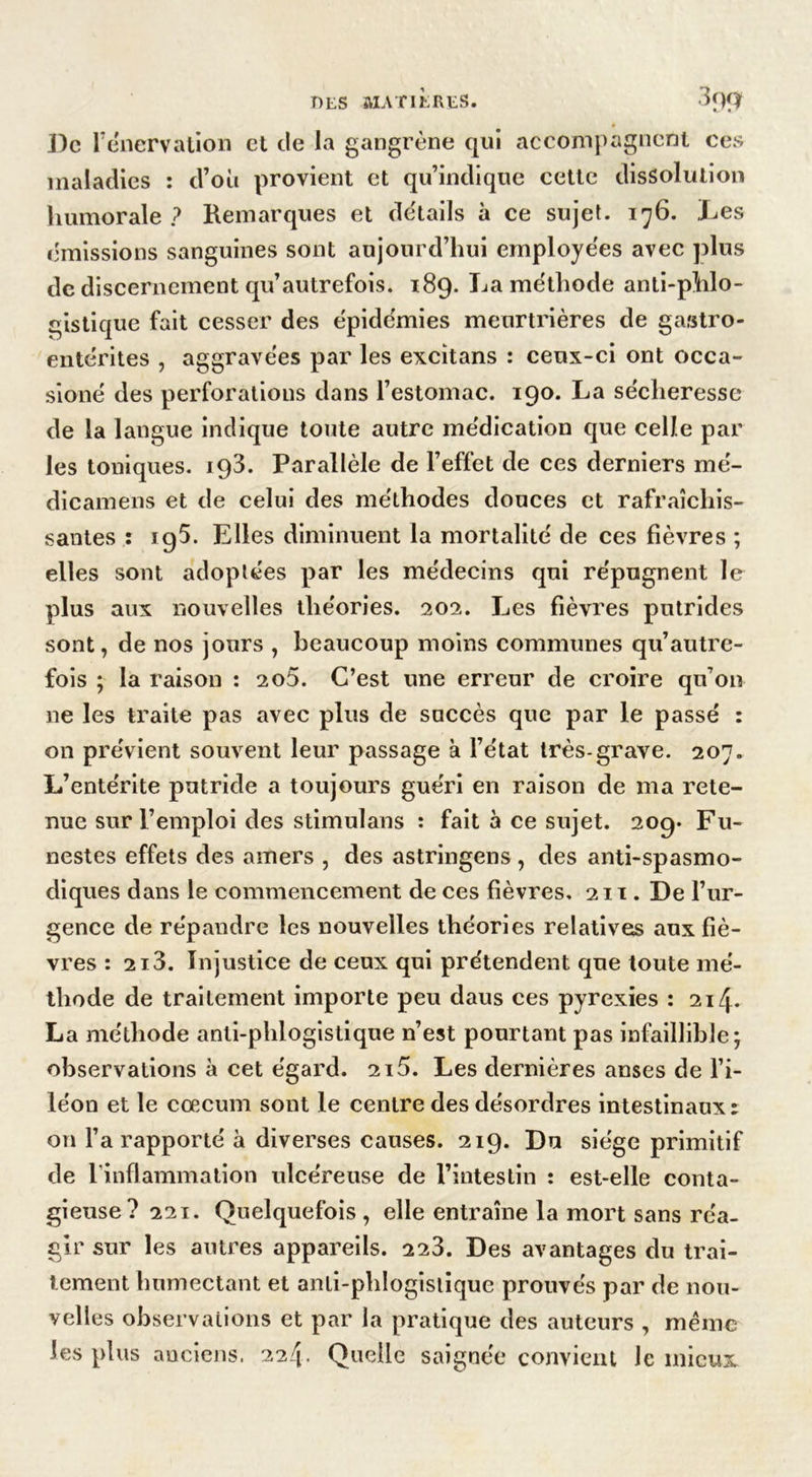 De l’énervation et de la gangrène qui accompagnent ces maladies : d’où provient et qu’indique cette dissolution humorale ? Remarques et détails à ce sujet. 176. Les émissions sanguines sont aujourd’hui employées avec plus de discernement qu’autrefois. 189. La méthode anti-phlo- gistique fait cesser des épidémies meurtrières de gastro- entérites , aggravées par les excitans : ceux-ci ont occa- sioné des perforations dans l’estomac. 190. La sécheresse de la langue indique toute autre médication que celle par les toniques. 193. Parallèle de l’effet de ces derniers mé- dicamens et de celui des méthodes douces et rafraîchis- santes : 195. Elles diminuent la mortalité de ces fièvres ; elles sont adoptées par les médecins qui répugnent le plus aux nouvelles théories. 202. Les fièvres putrides sont, de nos jours , beaucoup moins communes qu’autre- fois ; la raison : 2o5. C’est une erreur de croire qu’on 11e les traite pas avec plus de succès que par le passé : on prévient souvent leur passage à l’état très-grave. 207. L’entérite putride a toujours guéri en raison de ma rete- nue sur l’emploi des stimulans : fait à ce sujet. 209* Fu- nestes effets des amers , des astringens, des anti-spasmo- diques dans le commencement de ces fièvres, 211. De l’ur- gence de répandre les nouvelles théories relatives aux fiè- vres : 213. Injustice de ceux qui prétendent que toute mé- thode de traitement importe peu daus ces pyrexies : 214. La méthode anli-phlogistique n’est pourtant pas infaillible; observations à cet égard. 215. Les dernières anses de l’i- léon et le cæcum sont le centre des désordres intestinaux : on l’a rapporté à diverses causes. 219. Du siège primitif de l'inflammation ulcéreuse de l’intestin : est-elle conta- gieuse? 221. Quelquefois , elle entraîne la mort sans réa- gir sur les autres appareils. 223. Des avantages du trai- tement humectant et anli-phlogisiique prouvés par de nou- velles observations et par la pratique des auteurs , même les plus anciens. 224. Quelle saignée convient le mieux