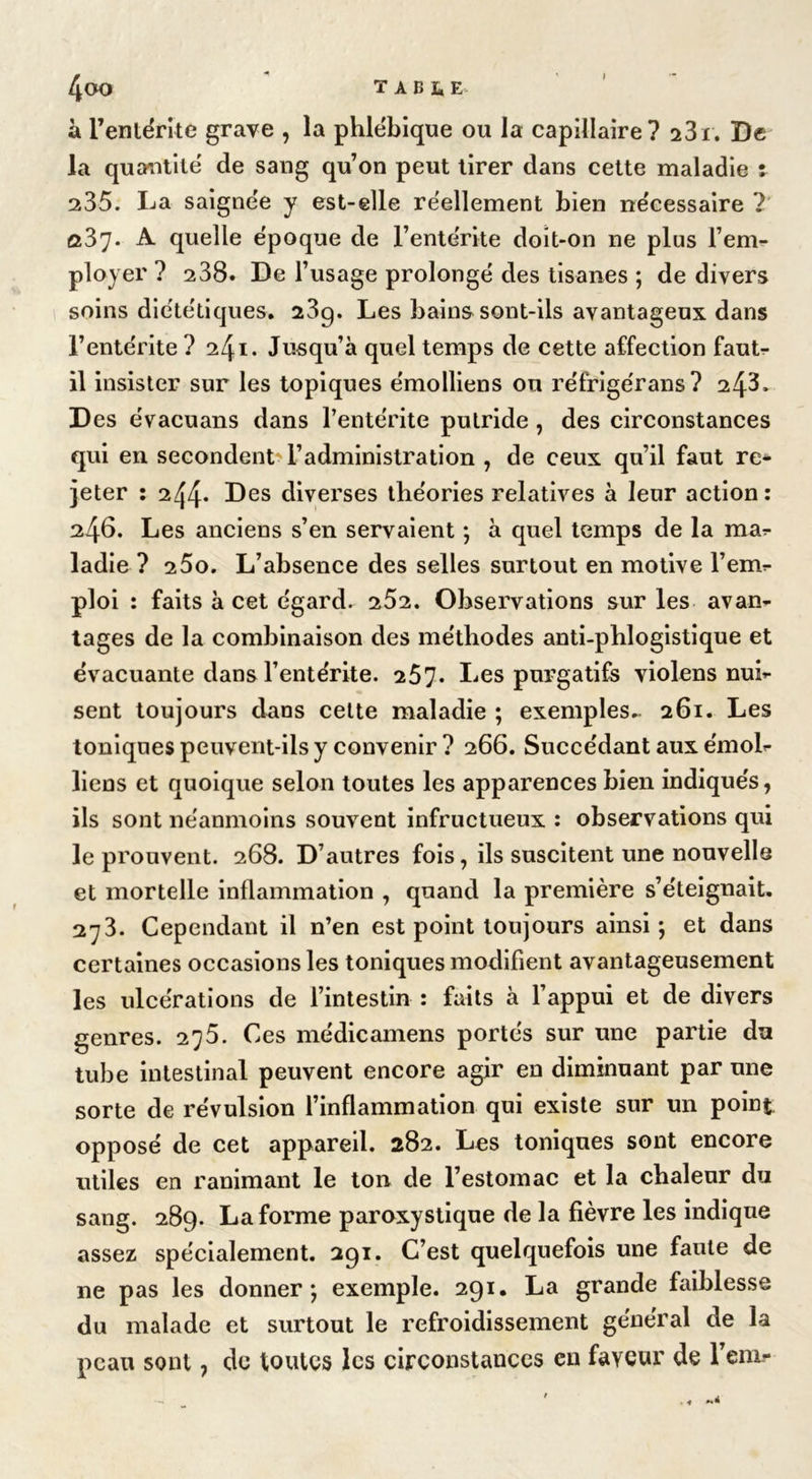 à l'entérite grave , la phlébique ou la capillaire? i3i. De la quantité de sang qu’on peut tirer dans cette maladie : 235. La saignée y est-elle réellement bien nécessaire ? û37- A quelle époque de l’entérite doit-on ne plus l’em- ployer ? 238. De l’usage prolongé des tisanes ; de divers soins diététiques. 23g. Les bains sont-ils avantageux dans l’entérite ? 241. Jusqu’à quel temps de cette affection faut- il insister sur les topiques émolliens ou réfrigérans? 24L Des évacuans dans l’entérite putride , des circonstances qui en secondent l’administration , de ceux qu’il faut re* jeter : 244* Des diverses théories relatives à leur action: 246. Les anciens s’en servaient ; à quel temps de la ma? ladie ? i5o. L’absence des selles surtout en motive l’em- ploi : faits à cet égard. 252. Observations sur les avan- tages de la combinaison des méthodes anti-phlogistique et évacuante dans l’entérite. 257. Les purgatifs violens nui- sent toujours dans cette maladie ; exemples- 261. Les toniques peuvent-ils y convenir ? 266. Succédant aux émoi- liens et quoique selon toutes les apparences bien indiqués, ils sont néanmoins souvent infructueux : observations qui le prouvent. 268. D’autres fois, ils suscitent une nouvelle et mortelle inflammation , quand la première s’éteignait. 273. Cependant il n’en est point toujours ainsi; et dans certaines occasions les toniques modifient avantageusement les ulcérations de l’intestin : faits à l’appui et de divers genres. 275. Ces médicamens portés sur une partie du tube intestinal peuvent encore agir en diminuant par une sorte de révulsion l’inflammation qui existe sur un point opposé de cet appareil. 282. Les toniques sont encore utiles en ranimant le ton de l’estomac et la chaleur du sang. 289. La forme paroxystique de la fièvre les indique assez spécialement. 291. C’est quelquefois une faute de ne pas les donner; exemple. 291. La grande faiblesse du malade et surtout le refroidissement général de la peau sont, de toutes les circonstances en faveur de l’em-