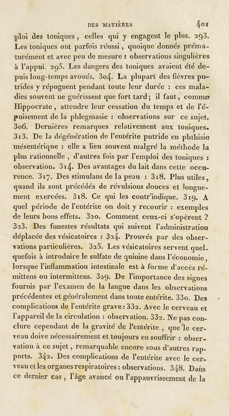 ploi des toniques , celles qui y engagent le plus. 293. Les toniques ont parfois réussi, quoique donnes préma- turément et avec peu de mesure î observations singulières à l’appui. 295. Les dangers des toniques avaient été de- puis long-temps avoues. 3o4- La plupart des fièvres pu- trides y répugnent pendant toute leur duree : ces mala- dies souvent ne guérissent que fort tard; il faut, comme» Hippocrate, attendre leur cessation du temps et de l’é- puisement de la plilegmasie : observations sur ce sujet. 3o6. Dernières remarques relativement aux toniques. 3i3. De la dégénération de l’entérite putride en phthisie mésente'rique : elle a lieu souvent malgré la méthode la plus rationnelle , d’autres fois par l’emploi des toniques : observation. 3i4- Des avantages du lait dans celte occu- rence. 317. Des stimulons de la peau : 3i8. Plus utiles, quand ils sont précédés de révulsions douces et longue- ment exercées. 318. Ce qui les contr’indique. 319. A quel période de l’entérite on doit y recourir : exemples de leurs bons effets. 320. Comment ceux-ci s’opèrent ? 323. Des funestes résultats qui suivent l’administration déplacée des vésicatoires : 324. Prouvés par des obser- vations particulières. 325. Les vésicatoires servent quel- quefois à introduire le sulfate de quinine dans l’économie, lorsque l’inflammation intestinale est à forme d’accès ré- mittens ou intermittens. 329. De l’importance des signes fournis par l’examen de la langue dans les observations précédentes et généralement dans toute entérite. 33o. Des complications de l’entérite grave: 332. Avec le cerveau et l’appareil de la circulation : observation. 332. Ne pas con- clure cependant de la gravité de l’entérite , que le cer- veau doive nécessairement et toujours en souffrir : obser- vation a ce sujet, remai quable encore sous d’autres rap- ports. 34^. Des complications de l’entérite avec le cer- veau et les organes respiratoires : observations. 348. Dans ce dernier cas , l’âge avancé ou l’appauvrissement de la