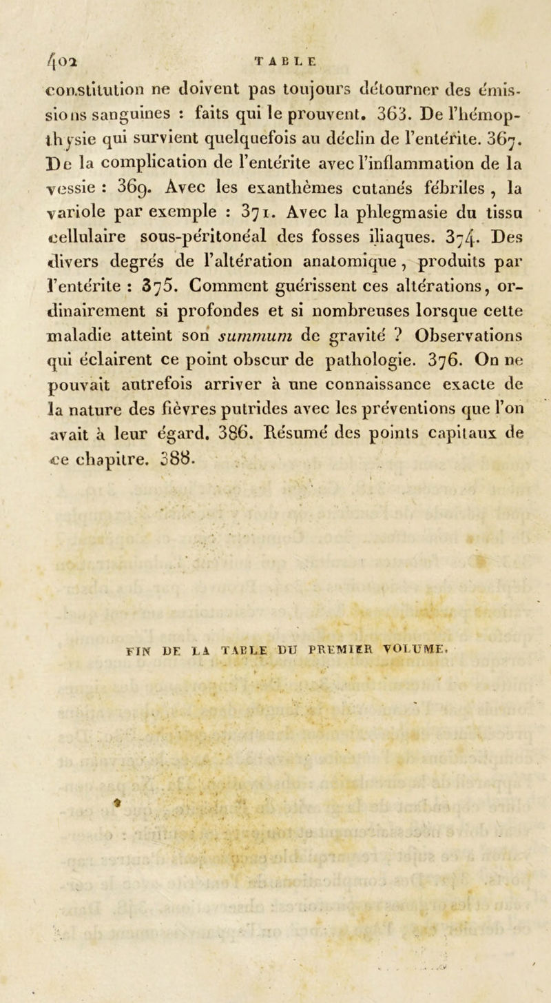 constitution ne doivent pas toujours détourner des émis- sions sanguines : faits qui le prouvent. 363. De l’hémop- thysie qui survient quelquefois au déclin de Fente'rite. 367. De la complication de l’entérite avec l’inflammation de la vessie : 36g. Avec les exanthèmes cutanés fébriles , la variole par exemple : 371. Avec la phlegmasie du tissu cellulaire sous-péritonéal des fosses iliaques. 3*j4. Des «divers degrés de l’altération anatomique , produits par l’entérite : 375. Comment guérissent ces altérations, or- dinairement si profondes et si nombreuses lorsque cette maladie atteint son summum de gravité ? Observations qui éclairent ce point obscur de pathologie. 376. On ne pouvait autrefois arriver à une connaissance exacte de la nature des fièvres putrides avec les préventions que l’on avait à leur égard. 386. Résumé des points capitaux de ce chapitre. 386. FIN DE U TABLE DU PREMIER VOLUME.