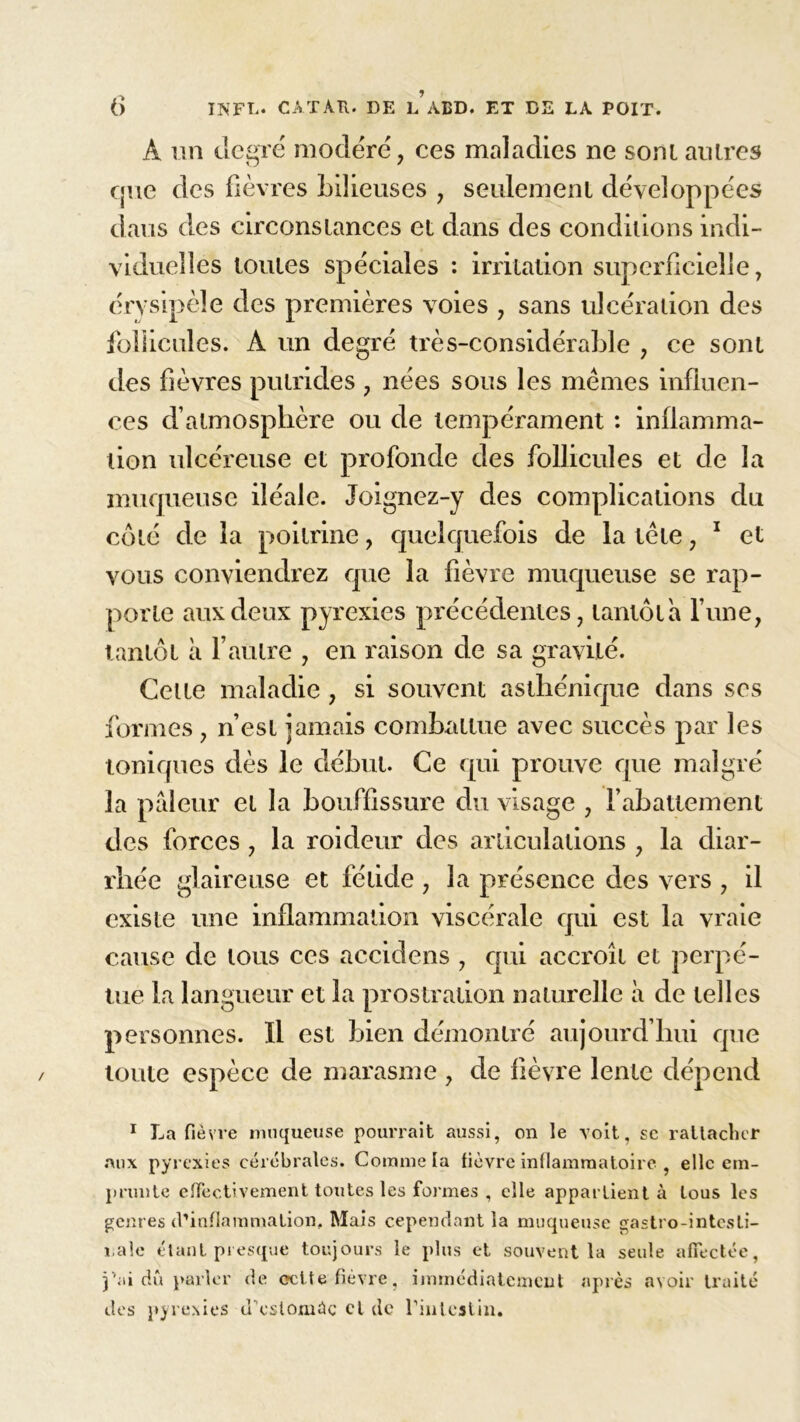 A un degré modéré, ces maladies ne sontautres que des fièvres bilieuses , seulement développées dans des circonstances et dans des conditions indi- viduelles toutes spéciales : irritation superficielle, érysipèle des premières voies , sans ulcération des follicules. À un degré très-considérable , ce sont des fièvres putrides , nées sous les memes influen- ces d’atmosphère ou de tempérament : inflamma- tion ulcéreuse et profonde des follicules et de la muqueuse iléale. Joignez-y des complications du côté de la poitrine, quelquefois de la tête, 1 et vous conviendrez que la fièvre muqueuse se rap- porte aux deux pyrexies précédentes, tantôt a l’une, tantôt à l’autre , en raison de sa gravité. Cette maladie, si souvent asthénique dans ses formes, n’est jamais combattue avec succès par les toniques dès le début. Ce qui prouve que malgré la pâleur et la bouffissure du visage , l’abattement des forces, la roideur des articulations , la diar- rhée glaireuse et fétide , la présence des vers , il existe une inflammation viscérale qui est la vraie cause de tous ces accidens , qui accroît et perpé- tue la langueur et la prostration naturelle à de telles personnes. Il est bien démontré aujourd’hui que toute espèce de marasme , de fièvre lente dépend 1 La fièvre muqueuse pourrait aussi, on le voit, se rattacher aux pyrexies cérébrales. Comme la fièvre inflammatoire , elle em- prunte effectivement toutes les formes , elle appartient à tous les genres d’inflammation. Mais cependant la muqueuse gastro-intesti- nale étant presque toujours le plus et souvent la seule affectée, j’ai dû parler de celte fièvre, immédiatement après avoir traité des pyrexies d'estomâc cl de l'intestin.