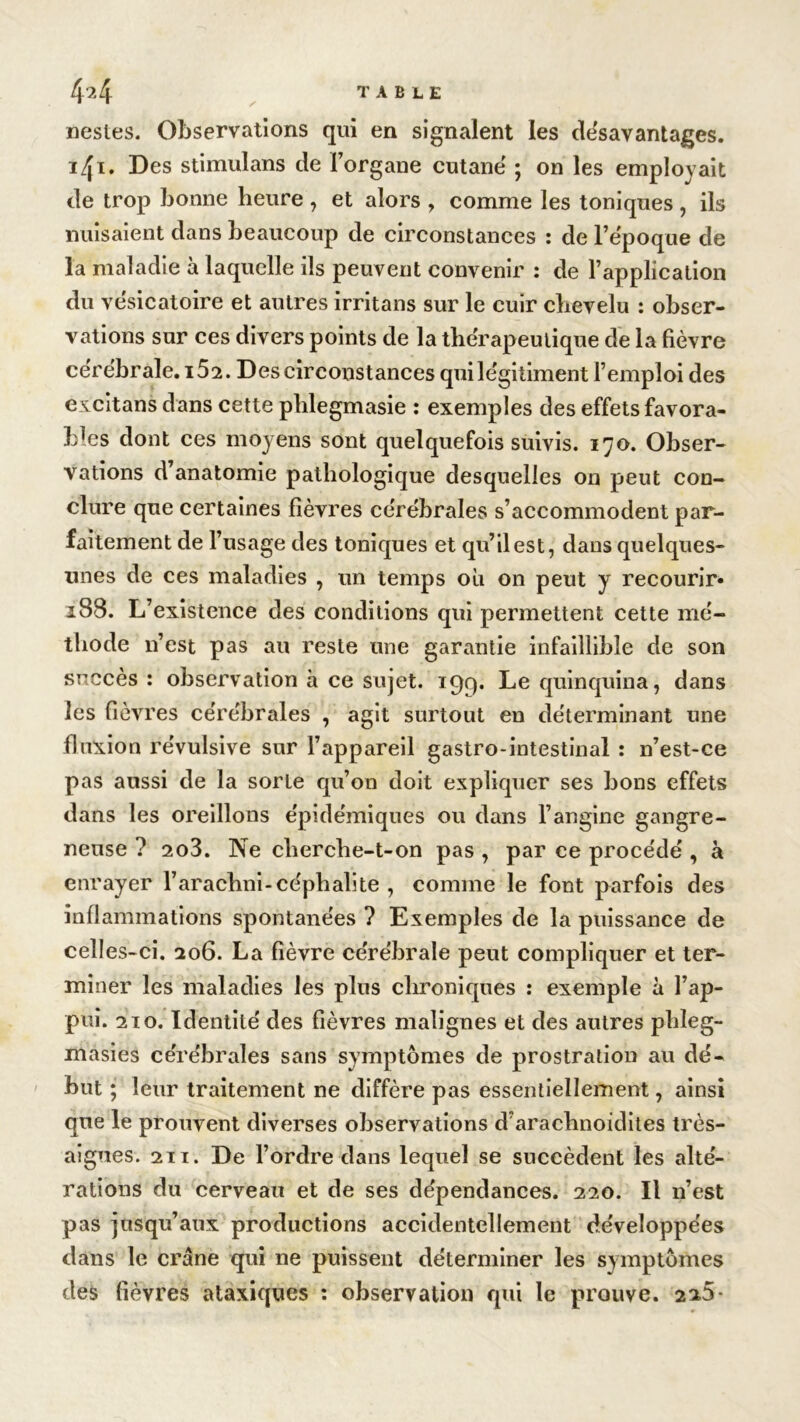 nestes. Observations qui en signalent les désavantagés. 1^1, Des stimulans de l’organe cutané ; on les employait de trop bonne heure , et alors , comme les toniques , ils nuisaient dans beaucoup de circonstances : de l’époque de la maladie à laquelle ils peuvent convenir : de l’application du vésicatoire et autres irritans sur le cuir chevelu : obser- vations sur ces divers points de la thérapeutique de la fièvre cérébrale. 152. Des circonstances quilégitiment l’emploi des cxcitans dans cette phlegmasie : exemples des effets favora- bles dont ces moyens sont quelquefois suivis. 170. Obser- vations d’anatomie pathologique desquelles on peut con- clure que certaines fièvres cérébrales s’accommodent par- faitement de l’usage des toniques et qu’il est, dans quelques- unes de ces maladies , un temps ou 011 peut y recourir» 188. L’existence des conditions qui permettent cette mé- thode n’est pas au reste une garantie infaillible de son succès : observation à ce sujet. 199. Le quinquina, dans les fièvres cérébrales , agit surtout en déterminant une fluxion révulsive sur l’appareil gastro-intestinal : n’est-ce pas aussi de la sorte qu’on doit expliquer ses bons effets dans les oreillons épidémiques ou dans l’angine gangre- neuse ? 2o3. Ne cherche-t-on pas , par ce procédé , à enrayer l’arachni-céphalite , comme le font parfois des inflammations spontanées ? Exemples de la puissance de celles-ci. 206. La fièvre cérébrale peut compliquer et ter- miner les maladies les pins chroniques : exemple à l’ap- pui. 210. Identité des fièvres malignes et des autres phleg- masies cérébrales sans symptômes de prostration au dé- but ; leur traitement ne diffère pas essentiellement, ainsi que le prouvent diverses observations d’arachnoidites très- aigues. 211. De l’ordre dans lequel se succèdent les alté- rations du cerveau et de ses dépendances. 220. Il n’est pas jusqu’aux productions accidentellement développées dans le crâne qui ne puissent déterminer les symptômes des fièvres ataxiques : observation qui le prouve. 2*5-