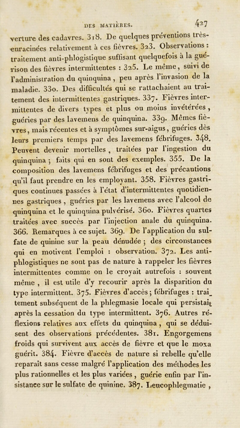 verture des cadavres. 3i8. De quelques préventions tres- enracinées relativement à ces fièvres. 323. Observations *. traitement anti-phlogistique suffisant quelquefois à la gué- rison des fièvres intermittentes : 325. Le même, suivi de l’administration du quinquina, peu après l’invasion de la maladie. 33o. Des difficultés qui se rattachaient au trai- tement des intermittentes gastriques. 337. Fièvres inter- mittentes de divers types et plus ou moins invétérées , guéries par des laveinens de quinquina. 33g. Mêmes fiè- vres , mais récentes et à symptômes sur-aigus, gueries dès leurs premiers temps par des lavemens fébrifuges. 348. Peuvent devenir mortelles , traitées par l’ingestion du quinquina ; faits qui en sont des exemples. 355. De la composition des lavemens fébrifuges et des précautions qu’il faut prendre en les employant. 358. Fièvres gastri- ques continues passées à l’état d’intermittentes quotidien- nes gastriques , guéries par les lavemens avec l’alcool de quinquina et le quinquina pulvérisé. 36o. Fièvres quartes traitées avec succès par l’injection anale du quinquina. 366. Remarques à ce sujet. 369- De l’application du sul- fate de quinine sur la peau dénudée ; des circonstances qui en motivent l’emploi : observation. 372. Les anti- phlogistiques ne sont pas de nature à rappeler les fièvres intermittentes comme on le croyait autrefois : souvent même , il est utile d’y recourir après la disparition du type intermittent. 375. Fièvres d’accès; fébrifuges : trai_ tement subséquent de la plilegmasie locale qui persistait après la cessation du type intermittent. 376. Autres ré- flexions relatives aux effets du quinquina , qui se dédui- sent des observations précédentes. 38i. Engorgemens froids qui survivent aux accès de fièvre et que le moxa guérit. 384. Fièvre d’accès de nature si rebelle qu’elle reparaît sans cesse malgré l’application des méthodes les plus rationnelles et les plus variées , guérie enfin par l’in- sistance sur le sulfate de quinine. 387. Leucopblegmatie ,