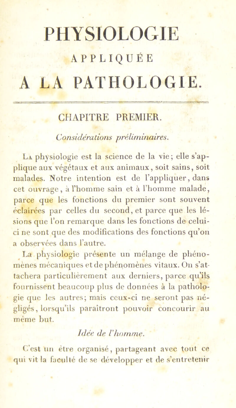 PHYSIOLOGIE APPLIQUÉE A LA PATHOLOGIE. CHAPITRE PREMIER. Considérations préliminaires. La physiologie est la science de la vie; elle s’ap- plique aux végétaux et aux animaux, soit sains, soit malades. Notre intention est de l’appliquer, dans cet ouvrage, à l’homme sain et à l’homme malade, parce que les fonctions du premier sont souvent éclairées par celles du second, et parce que les lé- sions que l’on remarque dans les fonctions de celui- ci ne sont que des modifications des fonctions qu’on a observées dans l’autre. La physiologie présente un mélange de phéno- mènes mécaniques et de phénomènes vitaux. On s’at- tachera particulièrement aux derniers, parce qu’ils fournissent beaucoup plus de données à la patholo- gie que les autres; mais ceux-ci ne seront pas né- gligés, lorsqu’ils paraîtront pouvoir concourir au même but. Idée de l'homme. C’est un être organisé, partageant avec tout ce qui vit la faculté de se développer et de s’entretenir