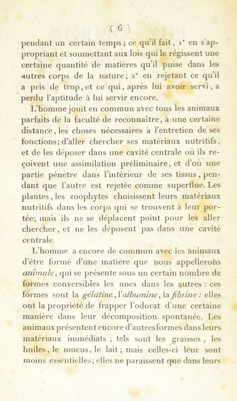 pendant un certain temps; ce qu’il fait, i* en s ap- propriant et soumettant aux lois qui le régissent une certaine quantité de matières qu’il puise dans les autres corps de la nature; n0 en rejetant ce qu’il a pris de trop, et ce qui, après lui avoir servi, a perdu l’aptitude à lui servir encore. L’homme jouit en commun avec tous les animaux parfaits de la faculté de reconnaître, à une certaine distance, les choses nécessaires à l’entretien de ses fonctions; d’aller chercher ses matériaux nutritifs, et de les déposer dans une cavité centrale où ils re- çoivent une assimilation préliminaire, et d’où une partie pénètre dans l’intérieur de ses tissus, pen- dant que l’autre est rejetée comme superflue. Les plantes, les zoophytes choisissent leurs matériaux nutritifs dans les corps qui se trouvent à leur por- tée; mais ils ne se déplacent point pour les aller chercher, et ne les déposent pas dans une cavité centrale. L’homme a encore de commun avec les animaux d’être formé d’une matière que nous appellerons animale, qui se présente sous un certain nombre de formes conversibles les unes dans les autres : ces formes sont la gélatine, X albumine, la fibrine : elles ont la propriété de frapper l’odorat d’une certaine manière dans leur décomposition spontanée. Les animaux présentent encore d’autresformes dans leurs matériaux immédiats ; tels sont les graisses , les huiles, le mucus, le lait ; mais celles-ci leur sont moins essentielles; elles ne paraissent que dans leurs