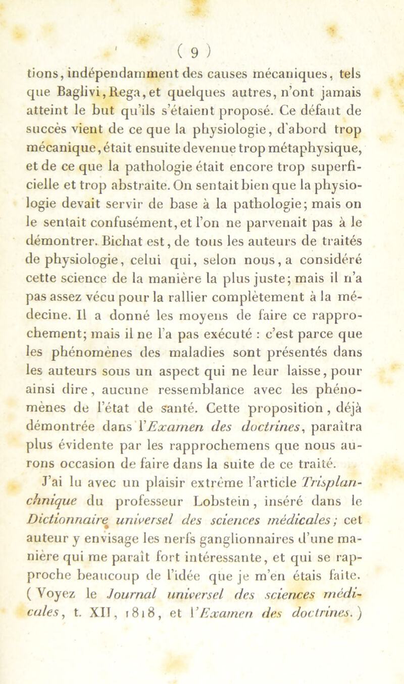 tions, indépendamment des causes mécaniques, tels que Baglivi,Rega,et quelques autres, n’ont jamais atteint le but qu’ils s’étaient proposé. Ce défaut de succès vient de ce que la physiologie, d’abord trop mécanique,était ensuite devenue trop métaphysique, et de ce que la pathologie était encore trop superfi- cielle et trop abstraite. On sentait bien que la physio- logie devait servir de base à la pathologie; mais on le sentait confusément, et l’on ne parvenait pas à le démontrer. Bichat est, de tous les auteurs de traités de physiologie, celui qui, selon nous, a considéré cette science de la manière la plus juste; mais il n’a pas assez vécu pour la rallier complètement à la mé- decine. Il a donné les moyens de faire ce rappro- chement; mais il ne l’a pas exécuté : c’est parce que les phénomènes des maladies sont présentés dans les auteurs sous un aspect qui ne leur laisse, pour ainsi dire, aucune ressemblance avec les phéno- mènes de l’état de santé. Cette proposition , déjà démontrée dans XExamen des doctrines, paraîtra plus évidente par les rapprochemens que nous au- rons occasion de faire dans la suite de ce traité. J’ai lu avec un plaisir extrême l’article Trisplan- chnique du professeur Lobstein, inséré dans le Dictionnaire universel des sciences médicales; cet auteur y envisage les nerfs ganglionnaires d’une ma- nière qui me paraît fort intéressante, et qui se rap- proche beaucoup de l’idée que je m’en étais faite. ( Voyez le Journal universel des sciences médi- cales , t. XII, 1818, et h Examen des doctrines.)