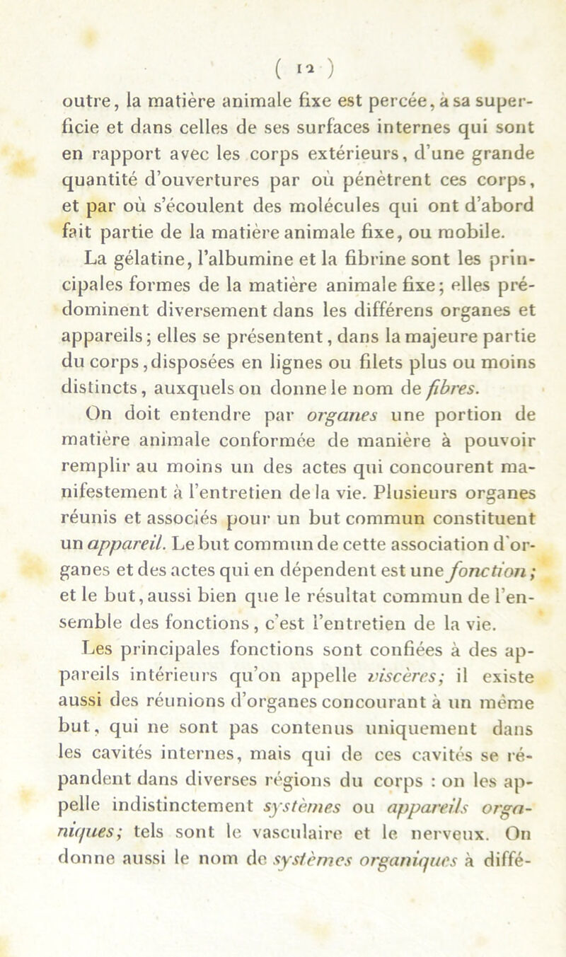 outre, la matière animale fixe est percée, a sa super- ficie et dans celles de ses surfaces internes qui sont en rapport avec les corps extérieurs, d’une grande quantité d’ouvertures par où pénètrent ces corps, et par où s’écoulent des molécules qui ont d’abord fait partie de la matière animale fixe, ou mobile. La gélatine, l’albumine et la fibrine sont les prin- cipales formes de la matière animale fixe; elles pré- dominent diversement dans les différens organes et appareils ; elles se présentent, dans la majeure partie du corps, disposées en lignes ou filets plus ou moins distincts, auxquels on donne le nom de fibres. On doit entendre par organes une portion de matière animale conformée de manière à pouvoir remplir au moins un des actes qui concourent ma- nifestement à l’entretien delà vie. Plusieurs organes réunis et associés pour un but commun constituent un appareil. Le but commun de cette association d'or- ganes et des actes qui en dépendent est une fonction; et le but,aussi bien que le résultat commun de l’en- semble des fonctions, c'est l’entretien de la vie. Les principales fonctions sont confiées à des ap- pareils intérieurs qu’on appelle viscères; il existe aussi des réunions d’organes concourant à un même but, qui ne sont pas contenus uniquement dans les cavités internes, mais qui de ces cavités se ré- pandent dans diverses régions du corps : on les ap- pelle indistinctement systèmes ou appareils orga- niques; tels sont le vasculaire et le nerveux. On donne aussi le nom de systèmes organiques à diffé-