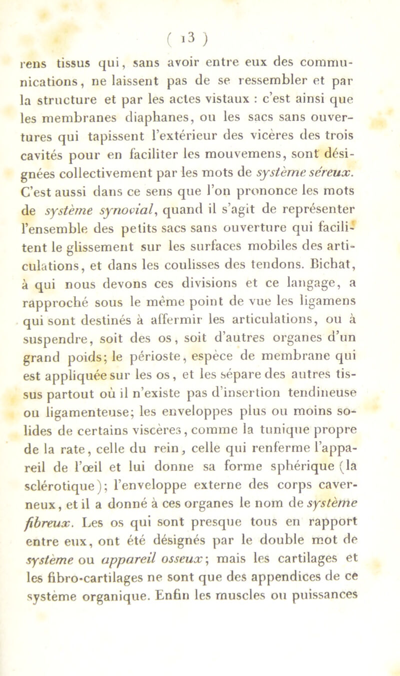 rens tissus qui, sans avoir entre eux des commu- nications, ne laissent pas de se ressembler et par la structure et par les actes vistaux : c’est ainsi que les membranes diaphanes, ou les sacs sans ouver- tures qui tapissent l’extérieur des vicères des trois cavités pour en faciliter les mouvemens, sont dési- gnées collectivement par les mots de système séreux. C’est aussi dans ce sens que l’on prononce les mots de système synovial, quand il s’agit de représenter l’ensemble des petits sacs sans ouverture qui facili- tent le glissement sur les surfaces mobiles des arti- culations, et dans les coulisses des tendons. Bichat, à qui nous devons ces divisions et ce langage, a rapproché sous le même point de vue les ligamens qui sont destinés à affermir les articulations, ou à suspendre, soit des os, soit d’autres organes d’un grand poids; le périoste, espèce de membrane qui est appliquée sur les os, et les sépare des autres tis- sus partout où il n’existe pas d’insertion tendineuse ou ligamenteuse; les enveloppes plus ou moins so- lides de certains viscères, comme la tunique propre de la rate, celle du rein, celle qui renferme l’appa- reil de l’œil et lui donne sa forme sphérique (la sclérotique); l’enveloppe externe des corps caver- neux , et il a donné à ces organes le nom de système fibreux. Les os qui sont presque tous en rapport entre eux, ont été désignés par le double mot de système ou appareil osseux ; mais les cartilages et les fibro-cartilages ne sont que des appendices de ce système organique. Enfin les muscles ou puissances