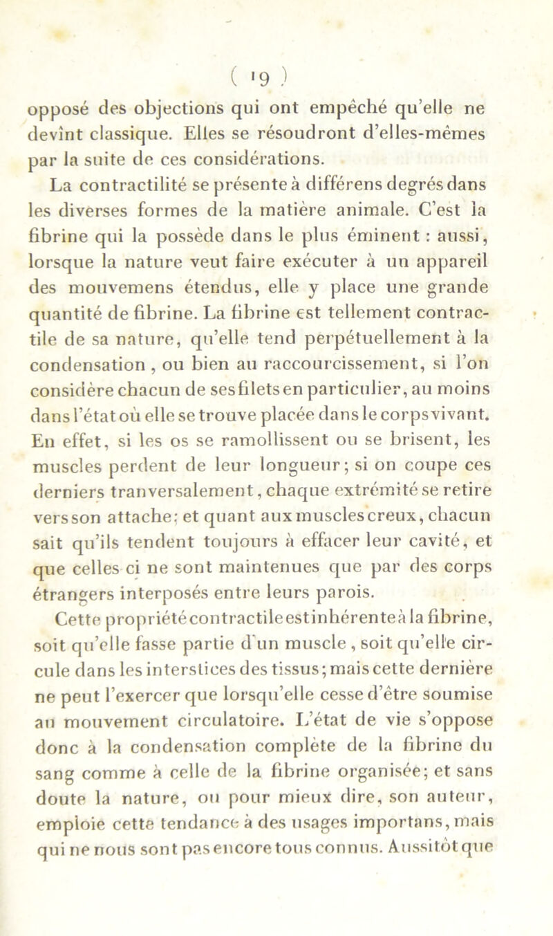 opposé des objections qui ont empêché qu’elle ne devînt classique. Elles se résoudront d’elles-mêmes par la suite de ces considérations. La contractilité se présente à différens degrés dans les diverses formes de la matière animale. C’est la fibrine qui la possède dans le plus éminent : aussi, lorsque la nature veut faire exécuter à un appareil des mouvemens étendus, elle y place une grande quantité de fibrine. La fibrine est tellement contrac- tile de sa nature, qu’elle tend perpétuellement à la condensation , ou bien au raccourcissement, si l’on considère chacun de sesfiletsen particulier, au moins dans l’état où elle se trouve placée dans le corpsvivnnt. En effet, si les os se ramollissent ou se brisent, les muscles perdent de leur longueur; si on coupe ces derniers tranversalement, chaque extrémité se retire vers son attache: et quant aux muscles creux, chacun sait qu’ils tendent toujours à effacer leur cavité, et que celles ci ne sont maintenues que par des corps étrangers interposés entre leurs parois. Cette propriétécontractileestinhérenteà la fibrine, soit qu’elle fasse partie d'un muscle , soit qu’elle cir- cule dans les interstices des tissus; mais cette dernière ne peut l’exercer que lorsqu’elle cesse d’être soumise au mouvement circulatoire. L’état de vie s’oppose donc à la condensation complète de la fibrine du sang comme à celle de la fibrine organisée; et sans doute la nature, ou pour mieux dire, son auteur, emploie cette tendance à des usages importans, mais qui ne nous sont pas encore tous connus. Aussitôt que