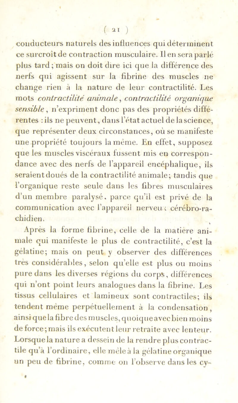 conducteurs naturels des influences qui déterminent ce surcroît de contraction musculaire. Il en sera parlé plus tard; mais on doit dire ici que la différence des nerfs qui agissent sur la fibrine des muscles ne change rien à la nature de leur contractilité. Les mots contractilité animale, contractilité organique sensible, n’expriinent donc pas des propriétés diffé- rentes : ils ne peuvent, dans l’état actuel de la science, que représenter deux circonstances, où se manifeste une propriété toujours la meme. En effet, supposez que les muscles viscéraux f ussent mis en correspon- dance avec des nerfs de l’appareil encéphalique, ils seraient doués de la contractilité animale; tandis que l’organique reste seule dans les fibres musculaires d’un membre paralysé, parce qu’il est privé de la communication avec l’appareil nerveu c cérébro-ra- chidien. Après la forme fibrine, celle de la matière ani- male qui manifeste le plus de contractilité, c’est la gélatine; mais on peut y observer des différences très considérables, selon qu’elle est plus ou moins pure dans les diverses régions du corps, différences qui n’ont point leurs analogues dans la fibrine. Les tissus cellulaires et lamineux sont contractiles; ils tendent même perpétuellement à la condensation, ainsi que la fibre des muscles, quoique avec bien moins de force;mais ils exécutent leur retraite avec lenteur. Lorsque la nature a dessein de la rendre plus contrac- tile qu’à l’ordinaire, elle mêle à la gélatine organique un peu de fibrine, comme on l’observe dans les cy-