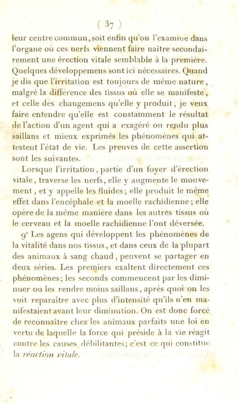 leur centre commun,soit enfin qu’on l’examine dans l’organe où ces nerfs viennent faire naître secondai- rement une érection vitale semblable à la première. Quelques développemens sont ici nécessaires. Quand je dis que l’irritation est toujours de même nature, malgré la différence des tissus où elle se manifeste, et celle des changemens qu’elle y produit, je veux faire entendre qu’elle est constamment le résultat de l’action d’un agent qui a exagéré ou rejxlu plus saillans et mieux exprimés les phénomènes qui at- testent l’état de vie. Les preuves de cette assertion sont les suivantes. Lorsque l’irritation, partie d’un foyer d’érection vitale, traverse les nerfs, elle y augmente le mouve- ment , et y appelle les fluides ; elle produit le même effet dans l’encéphale et la moelle rachidienne; elle opère de la même manière dans les autres tissus où le cerveau et la moelle rachidienne l’ont déversée. 90 Les agens qui développent les phénomènes de la vitalité dans nos tissus, et dans ceux de la plupart des animaux à sang chaud , peuvent se partager en deux séries. Les premiers exaltent directement ces phénomènes; les seconds commencent par les dimi- nuer ou les rendre moins saillans, après quoi on les voit reparaître avec plus d’intensité qu’ils n’en ma- nifestaient avant leur diminution. On est donc forcé de reconnaître chez les animaux parfaits une loi en vertu de laquelle la force qui préside à la vie réagit contre les causes débilitantes; c'est ce qui constitue la réaction vitale.