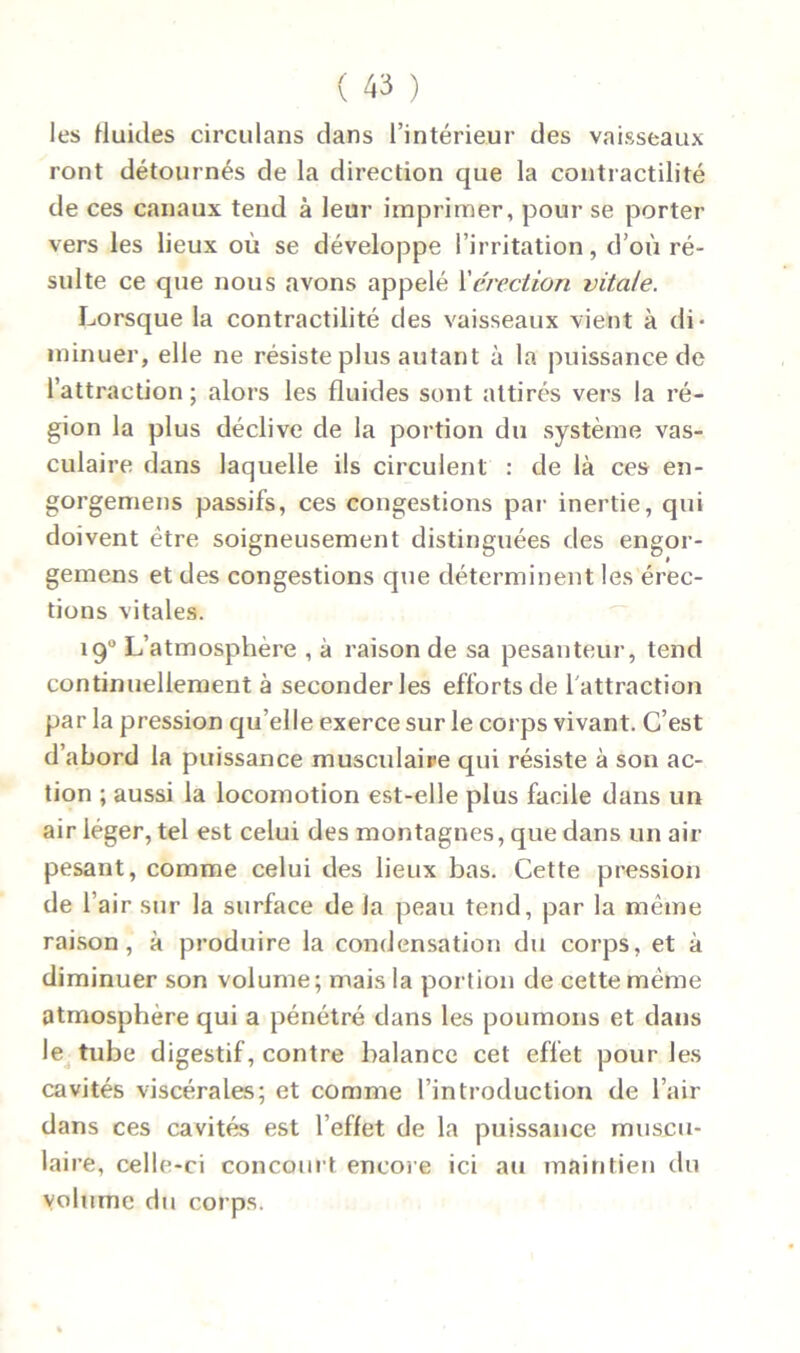 les fluides circulans dans l’intérieur des vaisseaux ront détournés de la direction que la contractilité de ces canaux tend à leur imprimer, pour se porter vers les lieux où se développe l’irritation, d’où ré- sulte ce que nous avons appelé l’érection vitale. Lorsque la contractilité des vaisseaux vient à di- minuer, elle ne résiste plus autant à la puissance de l’attraction; alors les fluides sont attirés vers la ré- gion la plus déclive de la portion du système vas- culaire dans laquelle ils circulent : de là ces en- gorgemens passifs, ces congestions par inertie, qui doivent être soigneusement distinguées des engor- gemens et des congestions que déterminent les érec- tions vitales. 190 L’atmosphère , à raison de sa pesanteur, tend continuellement à seconder les efforts de l'attraction par la pression qu’elle exerce sur le corps vivant. C’est d’abord la puissance musculaire qui résiste à son ac- tion ; aussi la locomotion est-elle plus facile dans un air léger, tel est celui des montagnes, que dans un air pesant, comme celui des lieux bas. Cette pression de h air sur la surface de la peau tend, par la même raison, à produire la condensation du corps, et à diminuer son volume; mais la portion de cette même atmosphère qui a pénétré dans les poumons et dans le tube digestif , contre balance cet effet pour les cavités viscérales; et comme l’introduction de l’air dans ces cavités est l’effet de la puissance muscu- laire, celle-ci concourt encore ici au maintien du volume du corps.