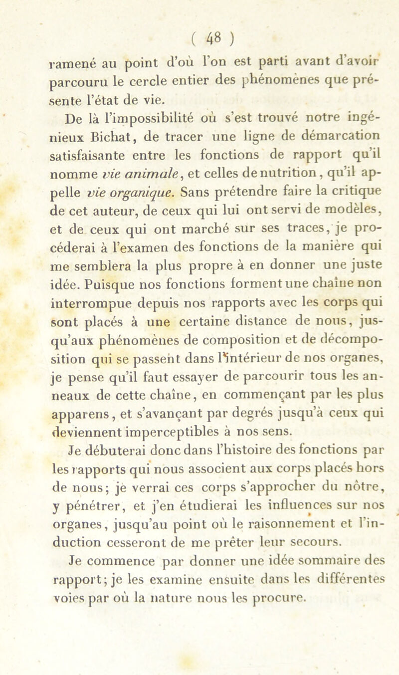 ramené au point d’où l’on est parti avant d’avoir parcouru le cercle entier des phénomènes que pré- sente l’état de vie. De là l’impossibilité où s’est trouvé notre ingé- nieux Bichat, de tracer une ligne de démarcation satisfaisante entre les fonctions de rapport qu’il nomme vie animale, et celles dénutrition, qu’il ap- pelle vie organique. Sans prétendre faire la critique de cet auteur, de ceux qui lui ont servi de modèles, et de ceux qui ont marché sur ses traces, je pro- céderai à l’examen des fonctions de la manière qui me semblera la plus propre à en donner une juste idée. Puisque nos fonctions forment une chaîne non interrompue depuis nos rapports avec les corps qui sont placés à une certaine distance de nous, jus- qu’aux phénomènes de composition et de décompo- sition qui se passent dans l'intérieur de nos organes, je pense qu’il faut essayer de parcourir tous les an- neaux de cette chaîne, en commençant par les plus apparens, et s’avançant par degrés jusqu’à ceux qui deviennent imperceptibles à nos sens. Je débuterai donc dans l’histoire des fonctions par les rapports qui nous associent aux corps placés hors de nous; je verrai ces corps s’approcher du nôtre, y pénétrer, et j’en étudierai les influences sur nos organes, jusqu’au point où le raisonnement et l’in- duction cesseront de me prêter leur secours. Je commence par donner une idée sommaire des rapport; je les examine ensuite dans les différentes voies par où la nature nous les procure.