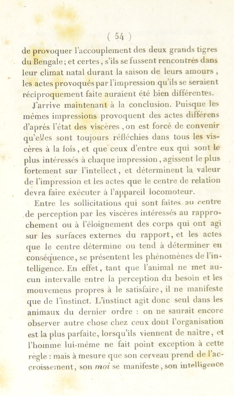 de provoquer l’accouplement des deux grands tigres du Bengale ; et certes, s’ils se fussent rencontrés dans leur climat natal durant la saison de leurs amours , les actes provoqués par l’impression qu’ils se seraient réciproquement faite auraient été bien différentes. J’arrive maintenant à la conclusion. Puisque les mêmes impressions provoquent des actes dilférens d’après l’état des viscères ,on est forcé de convenir qu’eUes sont toujours réfléchies dans tous les vis- cères à la fois, et que ceux d’entre eux qui sont le plus intéressés à chaque impression, agissent le plus fortement sur l’intellect, et déterminent la valeur de l’impression et les actes que le centre de relation devra faire exécuter à l’appareil locomoteur. Entre les sollicitations qui sont faites au centre de perception par les viscères intéressés au rappro- chement ou à l’éloignement des corps qui ont agi sur les surfaces externes du rapport, et les actes que le centre détermine ou tend à déterminer en conséquence, se présentent les phénomènes de 1 in- telligence. En effet, tant que l’animal ne met au- cun intervalle entre la perception du besoin et les mouvemens propres à le satisfaire, il ne manifeste que de l’instinct. L’instinct agit donc seul dans les animaux du dernier ordre : on ne saurait encore observer autre chose chez ceux dont l’organisation est la plus parfaite, lorsqu’ils viennent de naître, et l’homme lui-même ne fait point exception à cette règle : mais à mesure que son cerveau prend de l ac- croissement, son moi se manifeste, son intelligence