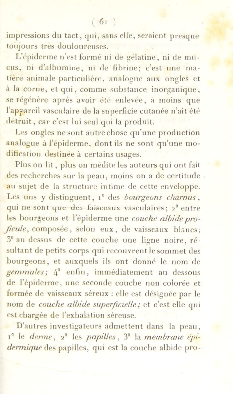 impressions du tact, qui, sans elle, seraient presque toujours très douloureuses. L’épiderme n’est formé ni de gélatine, ni de mu- cus, ni d’albumine, ni de fibrine; c’est une ma- tière animale particulière, analogue aux ongles et à la corne, et qui, comme substance inorganique, se régénère après avoir été enlevée, à moins que l’appareil vasculaire de la superficie cutanée n’ait été détruit, car c’est lui seul qui la produit. Les ongles ne sont autre chose qu’une production analogue à l’épiderme, dont ils ne sont qu’une mo- dification destinée à certains usages. Plus on lit, plus on médite les auteurs qui ont fait des recherches sur la peau, moins on a de certitude au sujet de la structure intime de cette enveloppe. Les uns y distinguent, i° des bourgeons charnus, qui ne sont que des faisceaux vasculaires; 20 entre les bourgeons et l’épiderme une couche albi.depro- ficule, composée, selon eux, de vaisseaux blancs; 3° au dessus de cette couche une ligne noire, ré- sultant de petits corps qui recouvrent le sommet des bourgeons, et auxquels ils ont donné le nom de gemmules; 4° enfin, immédiatement au dessous de l’épiderme, une seconde couche non colorée et formée de vaisseaux séreux : elle est désignée par le nom de couche albide superficielle ; et c’est elle qui est chargée de l’exhalation séreuse. D’autres investigateurs admettent dans la peau, i° le derme, 2° les papilles, 3° la membrane épi- dermique des papilles, qui est la couche albide pro-