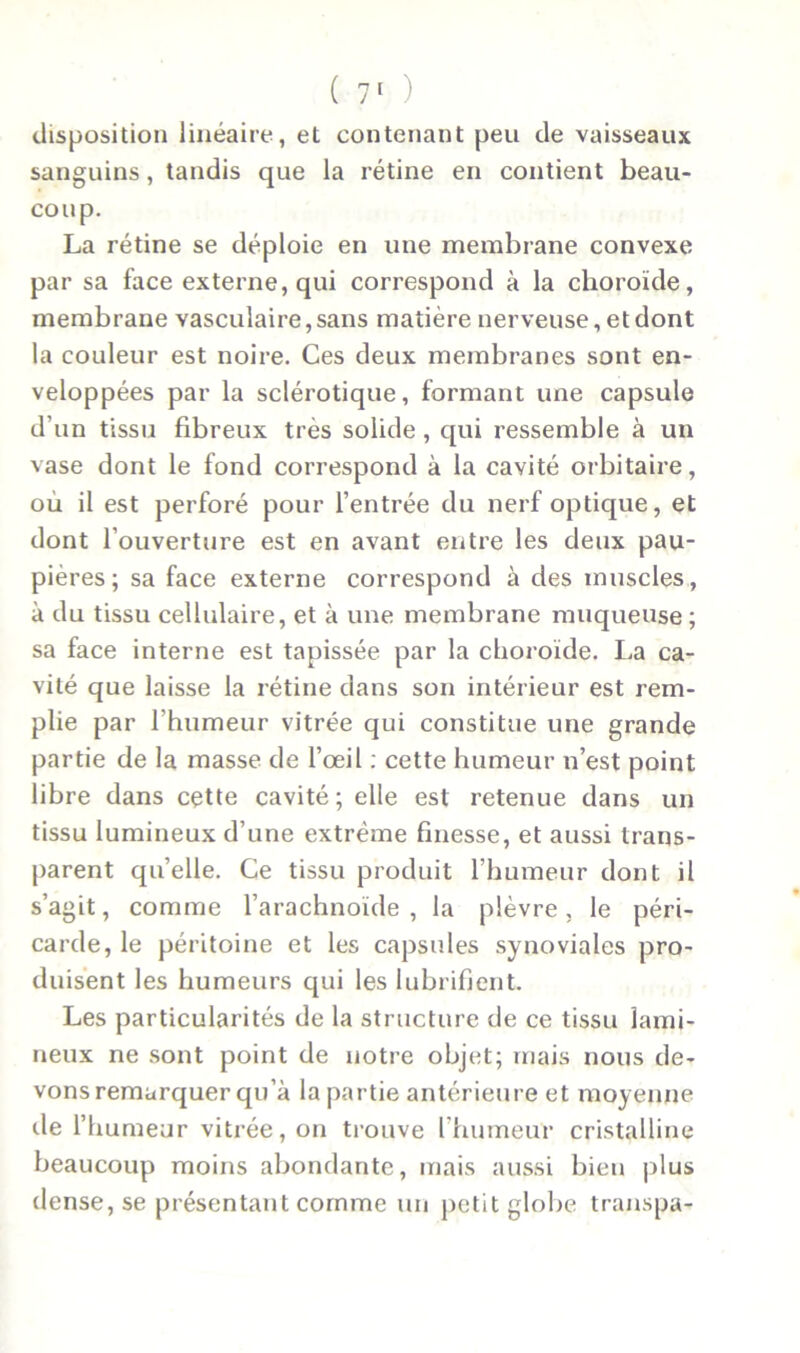 disposition linéaire, et contenant peu de vaisseaux sanguins, tandis que la rétine en contient beau- coup. La rétine se déploie en une membrane convexe par sa face externe, qui correspond à la choroïde, membrane vasculaire, sans matière nerveuse, et dont la couleur est noire. Ces deux membranes sont en- veloppées par la sclérotique, formant une capsule d'un tissu fibreux très solide, qui ressemble à un vase dont le fond correspond à la cavité orbitaire, où il est perforé pour l’entrée du nerf optique, et dont l’ouverture est en avant entre les deux pau- pières; sa face externe correspond à des muscles, à du tissu cellulaire, et à une membrane muqueuse; sa face interne est tapissée par la choroïde. La ca- vité que laisse la rétine dans son intérieur est rem- plie par l’humeur vitrée qui constitue une grande partie de la masse de l’œil : cette humeur n’est point libre dans cette cavité; elle est retenue dans un tissu lumineux d’une extrême finesse, et aussi trans- parent qu’elle. Ce tissu produit l’humeur dont il s’agit, comme l’arachnoïde , la plèvre, le péri- carde, le péritoine et les capsules synoviales pro- duisent les humeurs qui les lubrifient. Les particularités de la structure de ce tissu lami- neux ne sont point de notre objet; mais nous de- vons remarquer qu’à la partie antérieure et moyenne tle l’humeur vitrée, on trouve l’humeuf cristalline beaucoup moins abondante, mais aussi bien plus dense, se présentant comme un petit globe transpa-