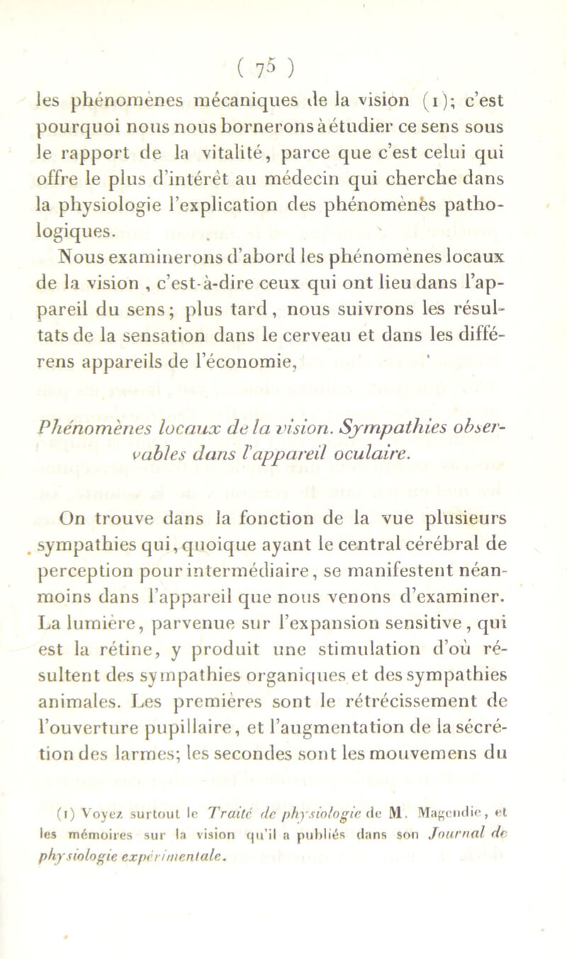 les phénomènes mécaniques île la vision (i); c’est pourquoi nous nous bornerons àétudier ce sens sous le rapport de la vitalité, parce que c’est celui qui offre le plus d’intérêt au médecin qui cherche dans la physiologie l’explication des phénomènes patho- logiques. Nous examinerons d’abord les phénomènes locaux de la vision , c’est-à-dire ceux qui ont lieu dans l’ap- pareil du sens; plus tard, nous suivrons les résul- tats de la sensation dans le cerveau et dans les diffé- rens appareils de l’économie. Phénomènes locaux delà vision. Sympathies obser- vables dans l'appareil oculaire. On trouve dans la fonction de la vue plusieurs sympathies qui, quoique ayant le central cérébral de perception pour intermédiaire, se manifestent néan- moins dans l’appareil que nous venons d’examiner. La lumière, parvenue sur l’expansion sensitive, qui est la rétine, y produit une stimulation d’où ré- sultent des sympathies organiques et des sympathies animales. Les premières sont le rétrécissement de l’ouverture pupillaire, et l’augmentation de la sécré- tion des larmes; les secondes sont lesmouvemens du (l) Voyez surtout le Traité de physiologie de ML Magendie, et les mémoires sur la vision qu’il a publiés dans son Journal de physiologie expérimentale.