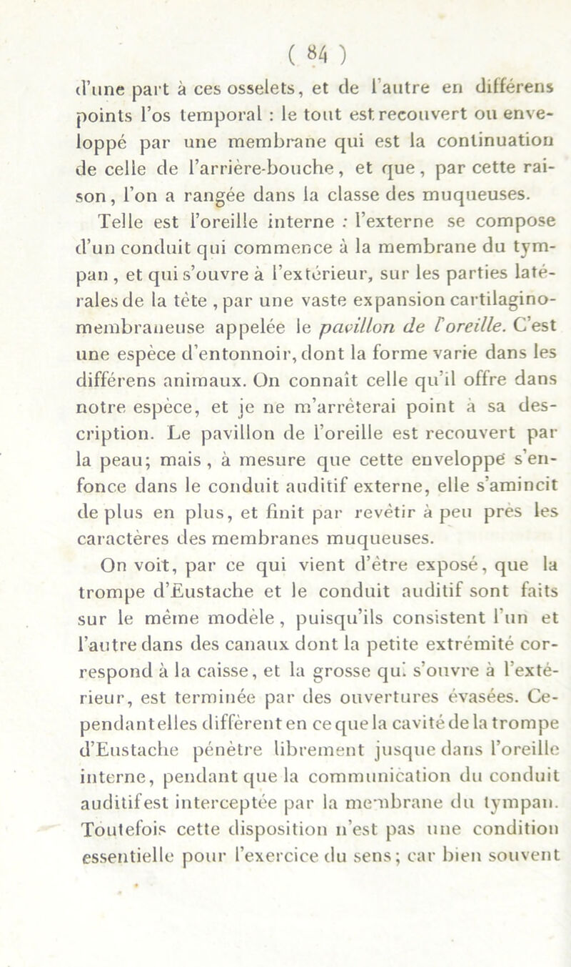 ( «4 ) d’une part à ces osselets, et de l'autre en différons points l’os temporal : le tout est recouvert ou enve- loppé par une membrane qui est la continuation de celle de l’arrière-bouche, et que, par cette rai- son, l’on a rangée dans la classe des muqueuses. Telle est l’oreille interne : l’externe se compose d’un conduit qui commence à la membrane du tym- pan , et qui s’ouvre à l’extérieur, sur les parties laté- rales de la tète , par une vaste expansion cartilagino- membraneuse appelée le pavillon de /’oreille. C’est une espèce d’entonnoir, dont la forme varie dans les différons animaux. On connaît celle qu il offre dans notre espèce, et je ne m’arrêterai point à sa des- cription. Le pavillon de l’oreille est recouvert par la peau; mais, à mesure que cette enveloppe s’en- fonce dans le conduit auditif externe, elle s’amincit déplus en plus, et finit par revêtir à peu près les caractères des membranes muqueuses. On voit, par ce qui vient d’ètre exposé, que la trompe d’Eustache et le conduit auditif sont faits sur le même modèle , puisqu’ils consistent l’un et l’autre dans des canaux dont la petite extrémité cor- respond à la caisse, et la grosse qui s’ouvre à l’exté- rieur, est terminée par des ouvertures évasées. Ce- pendantelles diffèrent en ce que la cavité de la trompe d’Eustache pénètre librement jusque dans l’oreille interne, pendant que la communication du conduit auditif est interceptée par la membrane du tympan. Toutefois cette disposition n’est pas une condition essentielle pour l’exercice du sens; car bien souvent