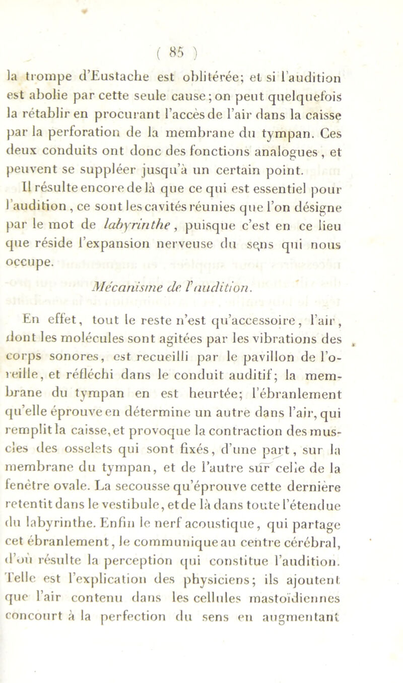 ( «5 ) la trompe d’Eustache est oblitérée; et si l’audition est abolie par cette seule cause; on peut quelquefois la rétablir en procurant l’accès de l’air dans la caisse par la perforation de la membrane du tympan. Ces (leux conduits ont donc des fonctions analogues , et peuvent se suppléer jusqu’à un certain point. Il résulte encore de là que ce qui est essentiel pour l’audition , ce sont les cavités réunies que l’on désigne par le mot de labyrinthe, puisque c’est en ce lieu que réside l’expansion nerveuse du sgns qui nous occupe. Mécanisme de T audition. En effet, tout le reste n’est qu’accessoire, l’air, dont les molécules sont agitées par les vibrations des corps sonores, est recueilli par le pavillon de l’o- reille, et réfléchi dans le conduit auditif; la mem- brane du tympan en est heurtée; l’ébranlement qu’elle éprouve en détermine un autre dans l’air, qui remplit la caisse, et provoque la contraction des mus- cles des osselets qui sont fixés, d’une part, sur la membrane du tympan, et de l’autre sur celle de la fenêtre ovale. La secousse qu’éprouve cette dernière retentit dans le vestibule, et de là dans toute l’étendue du labyrinthe. Enfin le nerf acoustique, qui partage cet ébranlement, le communique au centre cérébral, d’où résulte la perception qui constitue l’audition. Telle est l’explication des physiciens; ils ajoutent que l’air contenu dans les cellules mastoïdiennes concourt à la perfection du sens en augmentant