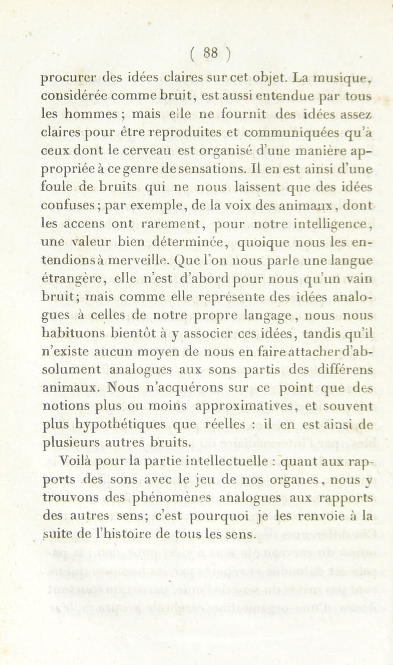 procurer des idées claires sur cet objet. La musique, considérée comme bruit, est aussi entendue par tous les hommes ; mais eile ne fournit des idées assez claires pour être reproduites et communiquées qu’a ceux dont le cerveau est organisé d’une manière ap- propriée à ce genre de sensations. Il en est ainsi d’une foule de bruits qui ne nous laissent que des idées confuses ; par exemple, de la voix des animaux, dont les accens ont rarement, pour notre intelligence, une valeur bien déterminée, quoique nous les en- tendions à merveille. Que l’on nous parle une langue étrangère, elle n’est d’abord pour nous qu’un vain bruit; mais comme elle représente des idées analo- gues à celles de notre propre langage, nous nous habituons bientôt à y associer ces idées, tandis qu’il n’existe aucun moyen de nous en faire attacher d’ab- solument analogues aux sons partis des différens animaux. Nous n’acquérons sur ce point que des notions plus ou moins approximatives, et souvent plus hypothétiques que réelles : il en est ainsi de plusieurs autres bruits. Voilà pour la partie intellectuelle : quant aux rap- ports des sons avec le jeu de nos organes, nous v trouvons des phénomènes analogues aux rapports des autres sens; c’est pourquoi je les renvoie à la suite de l’histoire de tous les sens.