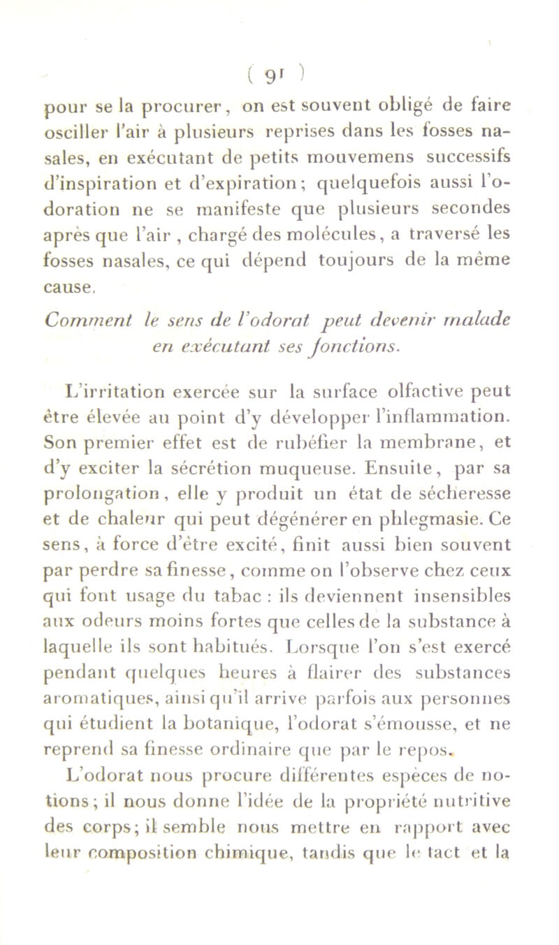 pour se la procurer, on est souvent obligé de faire osciller l’air à plusieurs reprises dans les fosses na- sales, en exécutant de petits mouvemens successifs d’inspiration et d’expiration; quelquefois aussi l’o- doration ne se manifeste que plusieurs secondes après que l’air , chargé des molécules, a traversé les fosses nasales, ce qui dépend toujours de la même cause, Comment le sens de l’odorat peut devenir malade en exécutant ses Jonctions. L’irritation exercée sur la surface olfactive peut être élevée au point d’y développer l’inflammation. Son premier effet est de rubéfier la membrane, et d’y exciter la sécrétion muqueuse. Ensuite, par sa prolongation, elle y produit un état de sécheresse et de chaleur qui peut dégénérer en phlegmasie. Ce sens, à force d’ètre excité, finit aussi bien souvent par perdre sa finesse, comme on l’observe chez ceux qui font usage du tabac : ils deviennent insensibles aux odeurs moins fortes que celles de la substance à laquelle ils sont habitués. Lorsque l’on s’est exercé pendant quelques heures à flairer des substances aromatiques, ainsi qu’il arrive parfois aux personnes qui étudient la botanique, l’odorat s’émousse, et ne reprend sa finesse ordinaire que par le repos. L’odorat nous procure différentes espèces de no- tions; il nous donne l’idée de la propriété nutritive des corps; il semble nous mettre en rapport avec leur composition chimique, tandis que le tact et la