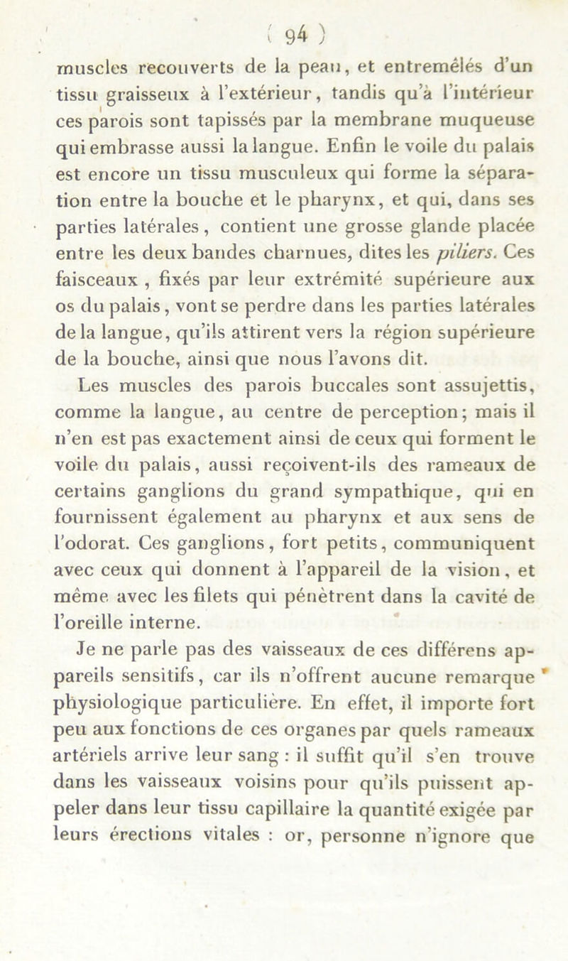 muscles recouverts de la peau, et entremêlés d’un tissu graisseux à l’extérieur, tandis qu’à l’intérieur ces parois sont tapissés par la membrane muqueuse qui embrasse aussi la langue. Enfin le voile du palais est encore un tissu musculeux qui forme la sépara- tion entre la bouche et le pharynx, et qui, dans ses parties latérales, contient une grosse glande placée entre les deux bandes charnues, dites les piliers. Ces faisceaux , fixés par leur extrémité supérieure aux os du palais, vont se perdre dans les parties latérales delà langue, qu’ils attirent vers la région supérieure de la bouche, ainsi que nous l’avons dit. Les muscles des parois buccales sont assujettis, comme la langue, au centre de perception; mais il n’en est pas exactement ainsi de ceux qui forment le voile du palais, aussi reçoivent-ils des rameaux de certains ganglions du grand sympathique, qui en fournissent également au pharynx et aux sens de l’odorat. Ces ganglions, fort petits, communiquent avec ceux qui donnent à l’appareil de la vision, et même avec les filets qui pénètrent dans la cavité de l’oreille interne. Je ne parle pas des vaisseaux de ces différens ap- pareils sensitifs, car ils n’offrent aucune remarque' physiologique particulière. En effet, il importe fort peu aux fonctions de ces organes par quels rameaux artériels arrive leur sang : il suffit qu’il s’en trouve dans les vaisseaux voisins pour qu’ils puissent ap- peler dans leur tissu capillaire la quantité exigée par leurs érections vitales : or, personne n’ignore que