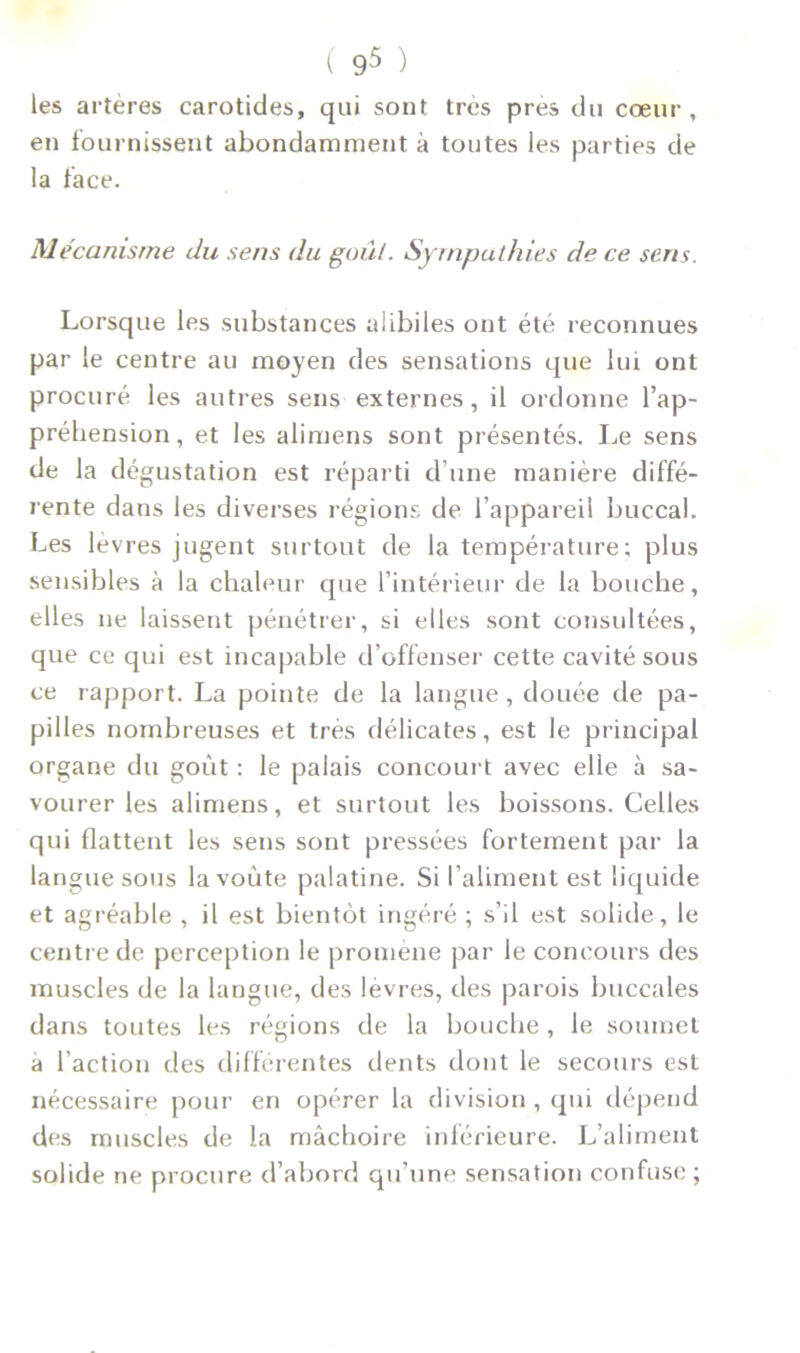 les artères carotides, qui sont très près du cœur , en fournissent abondamment à toutes les parties de la face. Mécanisme du sens du goûl. Sympathies de ce sens. Lorsque les substances alibi les ont été reconnues par le centre au moyen des sensations que lui ont procuré les autres sens externes, il ordonne l’ap- préhension, et les alimens sont présentés. Le sens de la dégustation est réparti d’une manière diffé- rente dans les diverses régions de l’appareil buccal. Les levres jugent surtout de la température; plus sensibles à la chaleur que l’intérieur de la bouche, elles ne laissent pénétrer, si elles sont consultées, que ce qui est incapable d’offenser cette cavité sous ce rapport. La pointe de la langue , douée de pa- pilles nombreuses et très délicates, est le principal organe du goût : le palais concourt avec elle à sa- vourer les alimens, et surtout les boissons. Celles qui flattent les sens sont pressées fortement par la langue sous la voûte palatine. Si l’aliment est liquide et agréable , il est bientôt ingéré ; s’il est solide, le centre de perception le promène par le concours des muscles de la langue, des levres, des parois buccales dans toutes les régions de la bouche , le soumet a l’action des différentes dents dont le secours est nécessaire pour en opérer la division , qui dépend des muscles de la mâchoire inférieure. L’aliment solide ne procure d’abord qu’une sensation confuse;