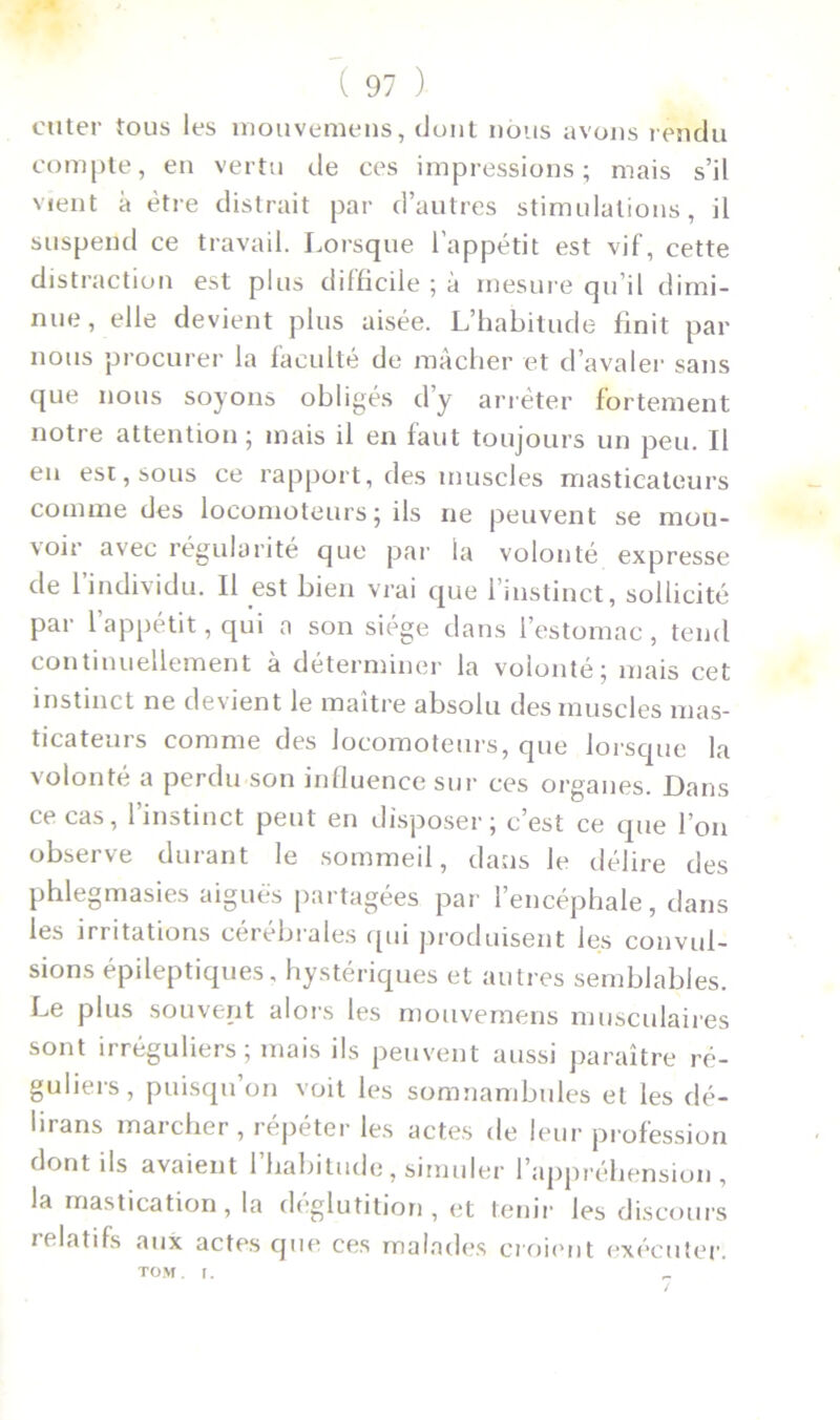 enter tous les mouvemens, dont nous avons rendu compte, en vertu de ces impressions; mais s’il vient à être distrait par d’autres stimulations, il suspend ce travail. Lorsque l’appétit est vif, cette distraction est plus difficile ; à mesure qu’il dimi- nue, elle devient plus aisée. L’habitude finit par nous procurer la faculté de mâcher et d’avaler sans que nous soyons obligés d’y arrêter fortement notre attention; mais il en faut toujours un peu. Il en est, sous ce rapport, des muscles masticateurs comme des locomoteurs; ils ne peuvent se mou- \oir avec régularité que par la volonté expresse de l’individu. Il est bien vrai que l’instinct, sollicité par l’appétit, qui a son siège dans 1 estomac, tend continuellement à déterminer la volonté; mais cet instinct ne de\ient le maître absolu des muscles mas- ticateurs comme des locomoteurs, que lorsque la volonté a perdu son influence sur ces organes. Dans ce cas, l’instinct peut en disposer; c’est ce que l’on observe durant le sommeil, dans le délire des phlegmasies aiguës partagées par l’encéphale, dans les irritations cérébrales qui produisent les convul- sions épileptiques, hystériques et autres semblables. Le plus souvent alors les mouvemens musculaires sont irréguliers; mais ils peuvent aussi paraître ré- guliers, puisqu’on voit les somnambules et les dé- lirans marcher , répéter les actes de leur profession dont ils avaient l’habitude, simuler l’appréhension, la mastication, la déglutition, et tenir les discours relatifs aux actes que ces malades croient exécuter. tom. r.