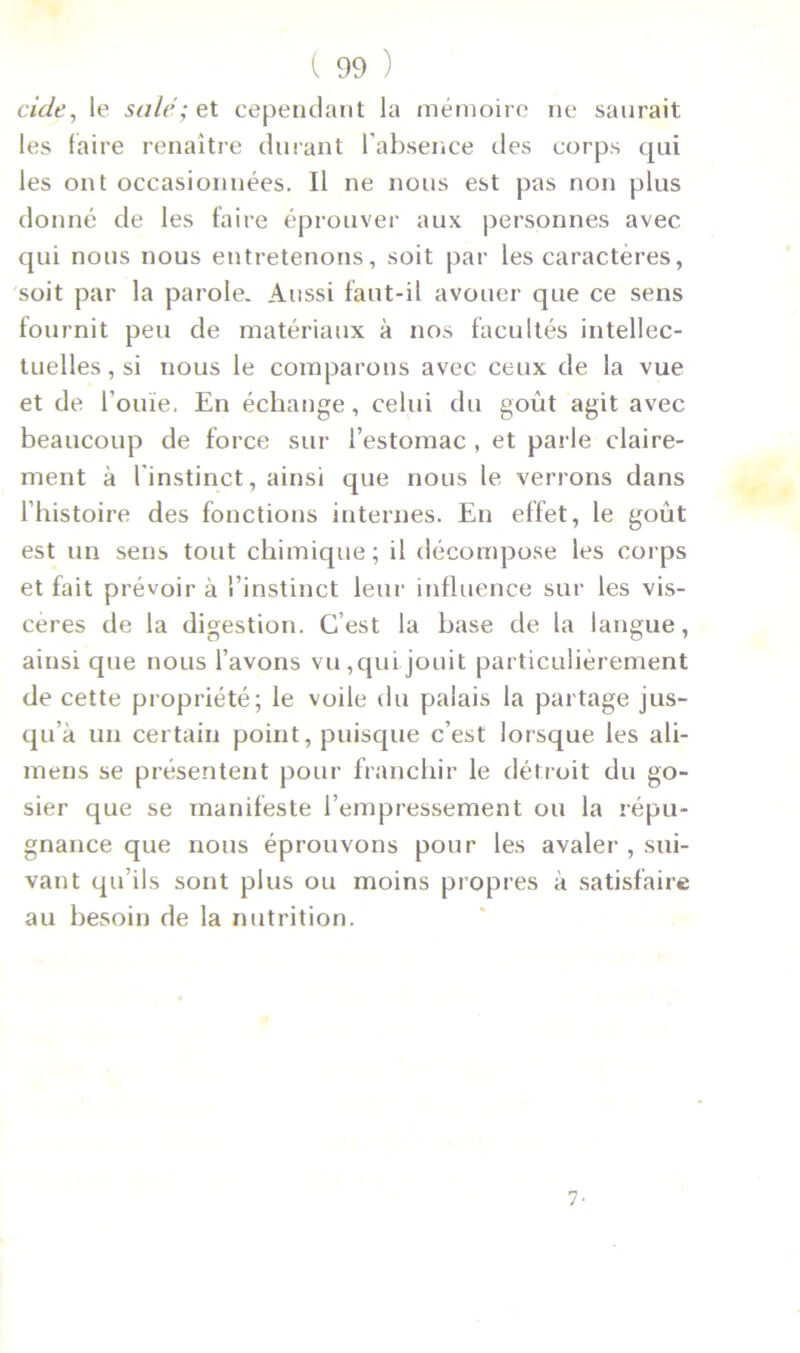 eide, le sale; et cependant la mémoire ne saurait les faire renaître durant l’absence des corps qui les ont occasionnées. Il ne nous est pas non plus donné de les faire éprouver aux personnes avec qui nous nous entretenons, soit par les caractères, soit par la parole. Aussi faut-il avouer que ce sens fournit peu de matériaux à nos facultés intellec- tuelles, si nous le comparons avec ceux de la vue et de l’ouïe. En échange, celui du goût agit avec beaucoup de force sur l’estomac , et parle claire- ment à l'instinct, ainsi que nous le verrons dans l’histoire des fonctions internes. En effet, le goût est un sens tout chimique; il décompose les corps et fait prévoir à l’instinct leur influence sur les vis- cères de la digestion. C’est la base de la langue, ainsi que nous l’avons vu, qui jouit particulièrement de cette propriété; le voile du palais la partage jus- qu’à un certain point, puisque c’est lorsque les ali- mens se présentent pour franchir le détroit du go- sier que se manifeste l’empressement ou la répu- gnance que nous éprouvons pour les avaler , sui- vant qu’ils sont plus ou moins propres à satisfaire au besoin de la nutrition. 7 •