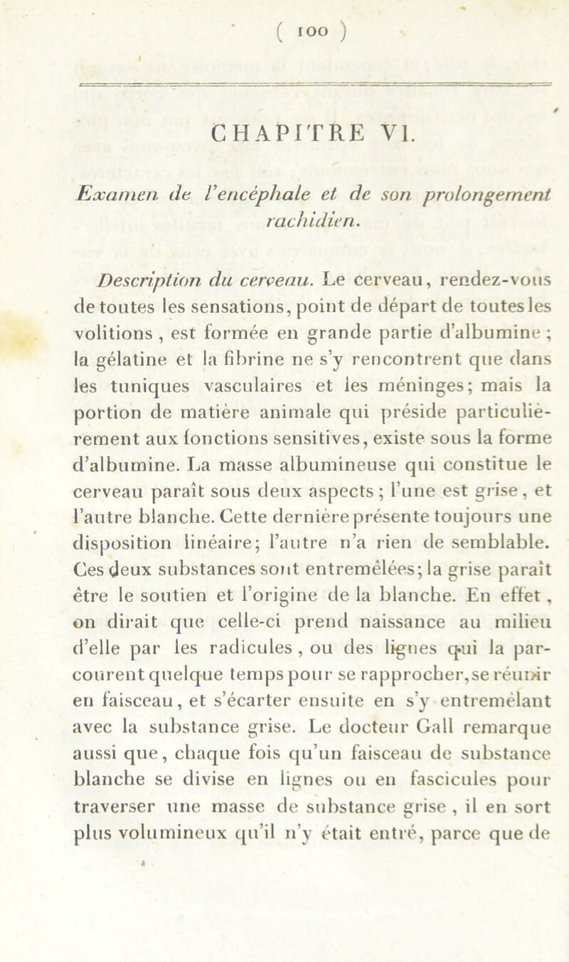 I CHAPITRE VI. Examen de iencéphale et de suri prolongement rachidien. Description du cerveau. Le cerveau, rendez-vous de toutes les sensations, point de départ de toutes les voûtions , est formée en grande partie d’albumine ; la gélatine et la fibrine ne s’y rencontrent que dans les tuniques vasculaires et les méninges; mais la portion de matière animale qui préside particuliè- rement aux (onctions sensitives, existe sous la forme d’albumine. La masse albumineuse qui constitue le cerveau paraît sous deux aspects ; l’une est grise, et l’autre blanche. Cette dernière présente toujours une disposition linéaire; l’autre n’a rien de semblable. Ces deux substances sont entremêlées; la grise paraît être le soutien et l’origine de la blanche. En effet, on dirait que celle-ci prend naissance au milieu d’elle par les radicules , ou des lignes q.ui la par- courent quelque temps pour se rapprocher,se réunir en faisceau, et s’écarter ensuite en s’y entremêlant avec la substance grise. Le docteur Gall remarque aussi que, chaque fois qu’un faisceau de substance blanche se divise en lignes ou en fascicules pour traverser une masse de substance grise , il en sort plus volumineux qu’il n’y était entré, parce que de «