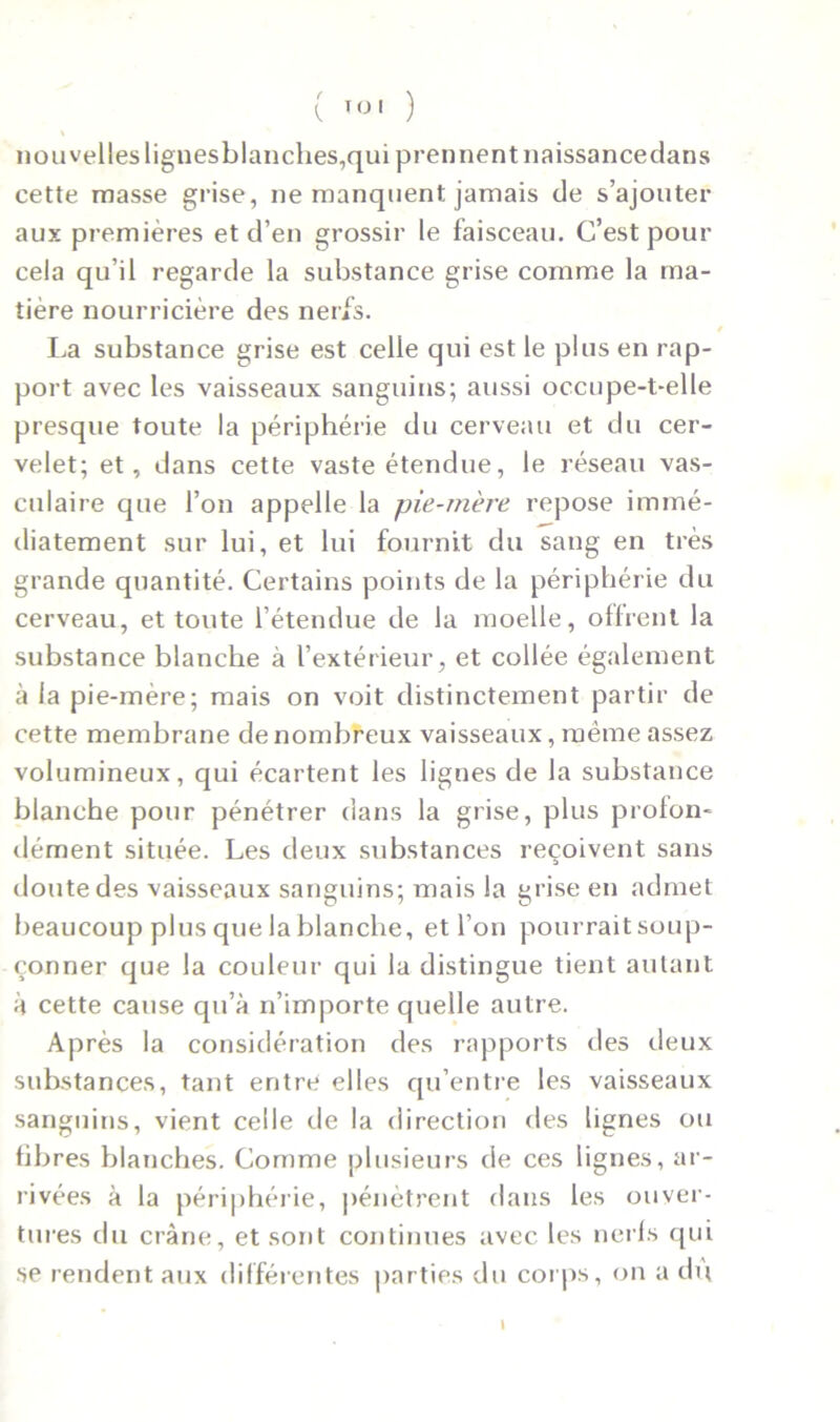 nouvelles lignesblanches,qui prennent naissance dans cette masse grise, ne manquent jamais de s’ajouter aux premières et d’en grossir le faisceau. C’est pour cela qu’il regarde la substance grise comme la ma- tière nourricière des nerfs. La substance grise est celle qui est le plus en rap- port avec les vaisseaux sanguins; aussi occupe-t-elle presque toute la périphérie du cerveau et du cer- velet; et, dans cette vaste étendue, le réseau vas- culaire que l’on appelle la pie-mère repose immé- diatement sur lui, et lui fournit du sang en très grande quantité. Certains points de la périphérie du cerveau, et toute l’étendue de la moelle, offrent la substance blanche à l’extérieur, et collée également à la pie-mère; mais on voit distinctement partir de cette membrane de nombreux vaisseaux, même assez volumineux, qui écartent les lignes de la substance blanche pour pénétrer dans la grise, plus proion- dément située. Les deux substances reçoivent sans doute des vaisseaux sanguins; mais la grise en admet beaucoup plus que la blanche, et l’on pourraitsoup- çonner que la couleur qui la distingue tient autant à cette cause qu’à n’importe quelle autre. Après la considération des rapports des deux substances, tant entre elles qu’entre les vaisseaux sanguins, vient celle de la direction des lignes ou fibres blanches. Comme plusieurs de ces lignes, ar- rivées à la périphérie, pénètrent dans les ouver- tures du crâne, et sont continues avec les nerfs qui se rendent aux différentes parties du corps, on a du