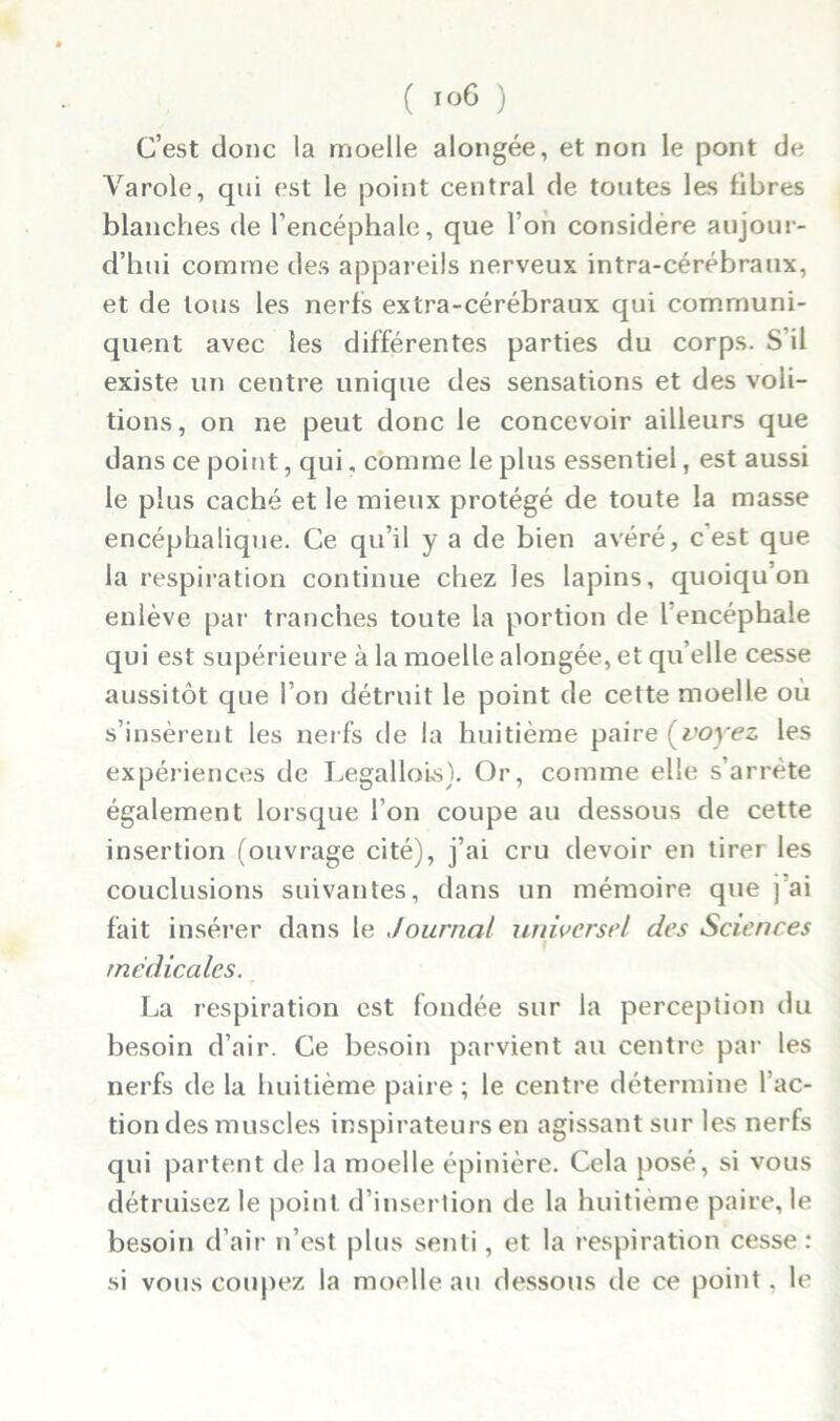 C’est donc la moelle alongée, et non le pont de Yarole, cpii est le point central de toutes les fibres blanches de l’encéphale, que l’on considère aujour- d’hui comme des appareils nerveux intra-cérébraux, et de tous les nerfs extra-cérébraux qui communi- quent avec les différentes parties du corps. S’il existe un centre unique des sensations et des voû- tions, on ne peut donc le concevoir ailleurs que dans ce point, qui, comme le plus essentiel, est aussi le plus caché et le mieux protégé de toute la masse encéphalique. Ce qu’il y a de bien avéré, c’est que la respiration continue chez les lapins, quoiqu’on enlève par tranches toute la portion de l’encéphale qui est supérieure à la moelle alongée, et qu’elle cesse aussitôt que l’on détruit le point de cette moelle où s’insèrent les nerfs de la huitième paire (voyez, les expériences de Legallois). Or, comme elle s’arrête également lorsque l’on coupe au dessous de cette insertion (ouvrage cité), j’ai cru devoir en tirer les conclusions suivantes, dans un mémoire que j’ai fait insérer dans le Journal universel des Sciences médicales. La respiration est fondée sur la perception du besoin d’air. Ce besoin parvient au centre par les nerfs de la huitième paire; le centre détermine l’ac- tion des muscles inspirateurs en agissant sur les nerfs qui partent de la moelle épinière. Cela posé, si vous détruisez le point d’insertion de la huitième paire, le besoin d’air n’est plus senti, et la respiration cesse: si vous coupez la moelle au dessous de ce point, le