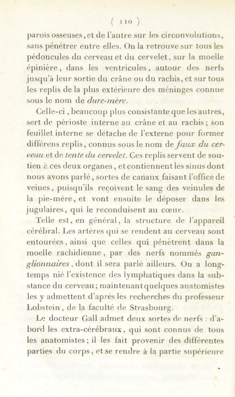 parois osseuses,et de l’autre sur les circonvolutions, sans pénétrer entre elles. On la retrouve sur tous les pédoncules du cerveau et du cervelet, sur la moelle épinière, dans les ventricules, autour des nerfs jusqu’à leur sortie du crâne ou du rachis, et sur tous les replis de la plus extérieure des méninges connue sous le nom de dure-mère. Celle-ci, beaucoup plus consistante que les autres, sert de périoste interne au crâne et au rachis; son feuillet interne se détache de l’externe pour former différens replis, connus sous le nom de fauoc du cer- veau et de tente du cervelet. Ces replis servent de sou- tien à ces deux organes, et contiennent les sinus dont nous avons parlé, sortes de canaux faisant l’office de veines, puisqu’ils reçoivent le sang des veinules de la pie-mère, et vont ensuite le déposer dans les jugulaires, qui le reconduisent au cœur. Telle est, en général, la structure de l'appareil cérébral. Les artères qui se rendent au cerveau sont entourées, ainsi que celles qui pénètrent dans la moelle rachidienne , par des nerfs nommés gan- glionnaires, dont il sera parlé ailleurs. On a long- temps nié l’existence des lymphatiques dans la sub- stance du cerveau; maintenantquelques anatomistes les y admettent d’après les recherches du professeur Lobstein , de la faculté de Strasbourg. Le docteur Gall admet deux sortes de nerfs : d’a- bord les extra-cérébraux, qui sont connus de tous les anatomistes ; il les tait provenir des différentes parties du corps, et se rendre à la partie supérieure