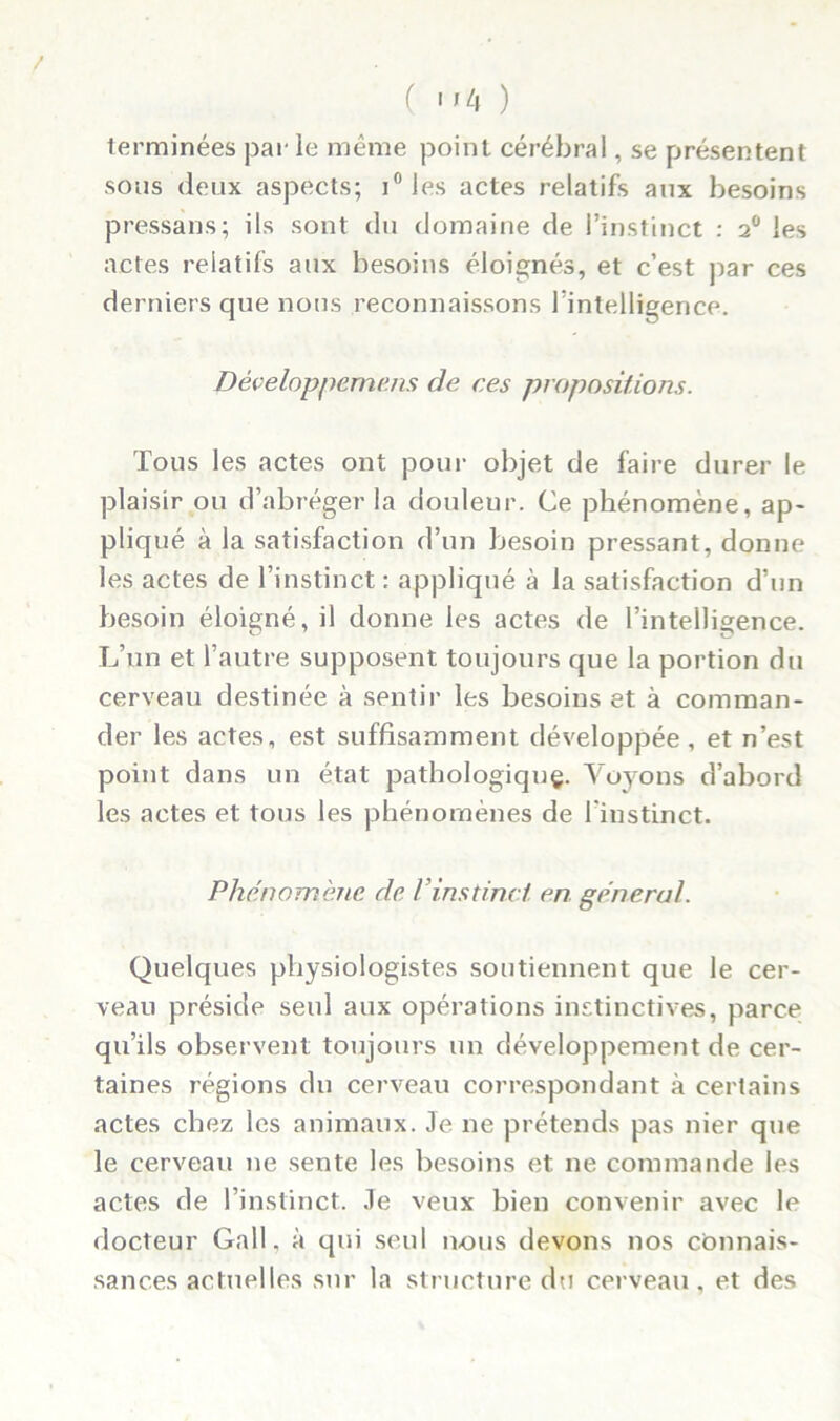 ( «'4 ) terminées par le même point cérébral, se présentent sous deux aspects; i° les actes relatifs aux besoins pressai!s; ils sont du domaine de l’instinct : 20 les actes relatifs aux besoins éloignés, et c’est par ces derniers que nous reconnaissons Inintelligence. Développement de ces propositions. Tous les actes ont pour objet de faire durer le plaisir ou d’abréger la douleur. Ce phénomène, ap- pliqué à la satisfaction d’un besoin pressant, donne les actes de l’instinct : appliqué à la satisfaction d’un besoin éloigné, il donne les actes de l’intelligence. L’un et l’autre supposent toujours que la portion du cerveau destinée à sentir les besoins et à comman- der les actes, est suffisamment développée, et n’est point dans un état pathologique. Voyons d’abord les actes et tous les phénomènes de l'instinct. Phénomène de P instinct, en general. Quelques physiologistes soutiennent que le cer- veau préside seul aux opérations instinctives, parce qu’ils observent toujours un développement de cer- taines régions du cerveau correspondant à certains actes chez les animaux. Je 11e prétends pas nier que le cerveau ne sente les besoins et ne commande les actes de l’instinct. Je veux bien convenir avec le docteur Gall, à qui seul nous devons nos connais- sances actuelles sur la structure du cerveau, et des