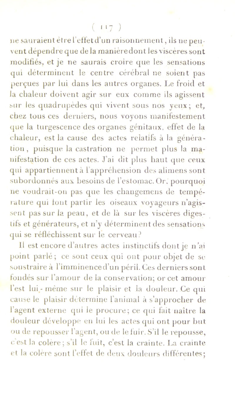 ( 1 '7 ) ne sauraient être l'effet d’un raisonnement, ils ne peu- vent dépendre que de la manièredont les viscères sont modifiés, et je ne saurais croire que les sensations qui déterminent le centre cérébral ne soient pas perçues par lui dans les autres organes. Le froid et la chaleur doivent agir sur eux comme ils agissent sur les quadrupèdes qui vivent sous nos yeux; et, chez tous ces derniers, nous voyons manifestement que la turgescence des organes génitaux, effet de la chaleur, est la cause des actes relatifs à la généra- tion , puisque la castration ne permet plus la ma- nifestation de ces actes. J’ai dit plus haut que ceux qui appartiennent à 1 appréhension des alimenssont subordonnés aux besoins de l’estomac. Or. pourquoi ne voudrait-on pas que les chaugemens de tempé- rature qui font partir les oiseaux voyageurs n’agis- sent pas sur la peau, et de là sur les viscères diges- tifs et générateurs, et n’y déterminent des sensations qui se réfléchissent sur le cerveau? 11 est encore d’autres actes instinctifs dont je n’ai [joint parlé; ce sont ceux qui ont pour objet de se soustraire à l’imminenced’un péril. Ces derniers sont fondés sur l’amour de la conservation; or cet amour l’est lui - même sur le plaisir et la douleur. Ce qui cause le plaisir détermine l’animal à s’approcher de l’agent externe qui le procure; ce qui fait naître la douleur développe en lui les actes qui ont pour but. ou de repousser l’agent, ou de le fuir. S’il le repousse, c est la colere; s il le fuit, c’est la crainte. La crainte et la colère sont l’effet de deux douleurs différentes;